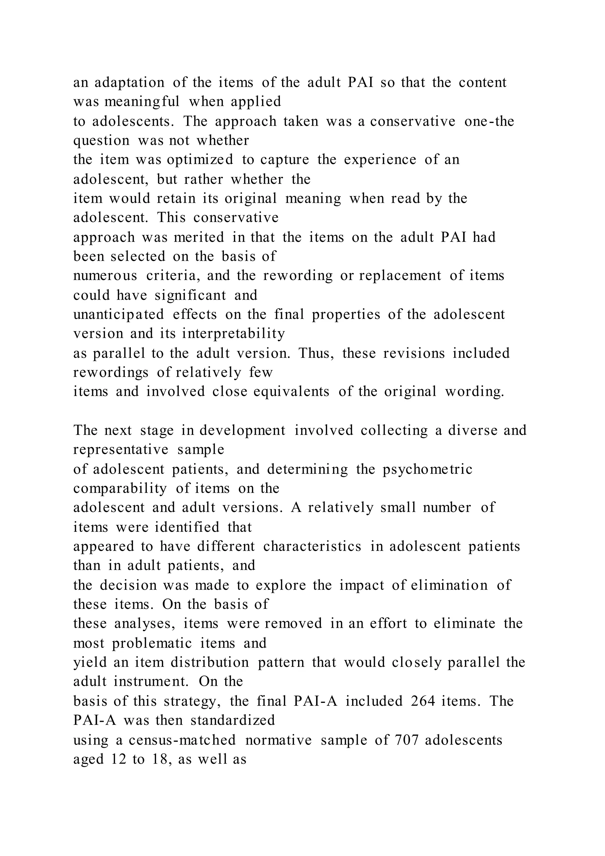 an adaptation of the items of the adult PAI so that the content
was meaningful when applied
to adolescents. The approach taken was a conservative one-the
question was not whether
the item was optimized to capture the experience of an
adolescent, but rather whether the
item would retain its original meaning when read by the
adolescent. This conservative
approach was merited in that the items on the adult PAI had
been selected on the basis of
numerous criteria, and the rewording or replacement of items
could have significant and
unanticipated effects on the final properties of the adolescent
version and its interpretability
as parallel to the adult version. Thus, these revisions included
rewordings of relatively few
items and involved close equivalents of the original wording.
The next stage in development involved collecting a diverse and
representative sample
of adolescent patients, and determining the psychometric
comparability of items on the
adolescent and adult versions. A relatively small number of
items were identified that
appeared to have different characteristics in adolescent patients
than in adult patients, and
the decision was made to explore the impact of elimination of
these items. On the basis of
these analyses, items were removed in an effort to eliminate the
most problematic items and
yield an item distribution pattern that would closely parallel the
adult instrument. On the
basis of this strategy, the final PAI-A included 264 items. The
PAI-A was then standardized
using a census-matched normative sample of 707 adolescents
aged 12 to 18, as well as
 
