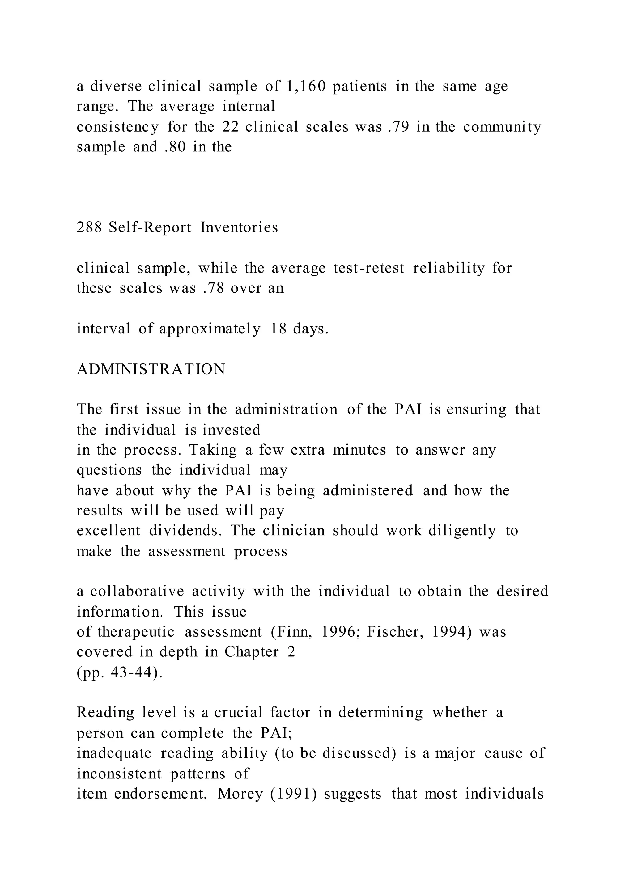 a diverse clinical sample of 1,160 patients in the same age
range. The average internal
consistency for the 22 clinical scales was .79 in the community
sample and .80 in the
288 Self-Report Inventories
clinical sample, while the average test-retest reliability for
these scales was .78 over an
interval of approximately 18 days.
ADMINISTRATION
The first issue in the administration of the PAI is ensuring that
the individual is invested
in the process. Taking a few extra minutes to answer any
questions the individual may
have about why the PAI is being administered and how the
results will be used will pay
excellent dividends. The clinician should work diligently to
make the assessment process
a collaborative activity with the individual to obtain the desired
information. This issue
of therapeutic assessment (Finn, 1996; Fischer, 1994) was
covered in depth in Chapter 2
(pp. 43-44).
Reading level is a crucial factor in determining whether a
person can complete the PAI;
inadequate reading ability (to be discussed) is a major cause of
inconsistent patterns of
item endorsement. Morey (1991) suggests that most individuals
 