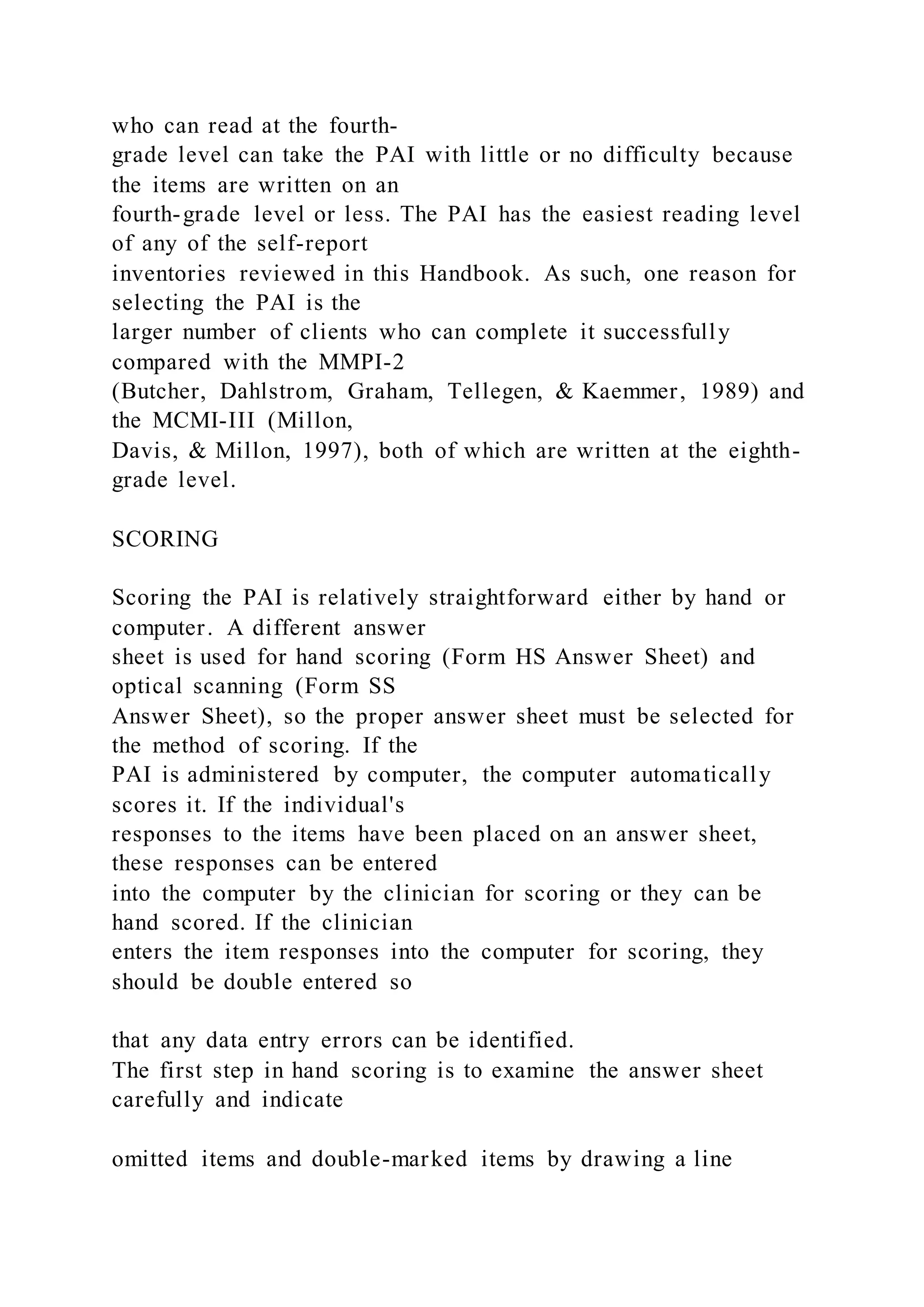who can read at the fourth-
grade level can take the PAI with little or no difficulty because
the items are written on an
fourth-grade level or less. The PAI has the easiest reading level
of any of the self-report
inventories reviewed in this Handbook. As such, one reason for
selecting the PAI is the
larger number of clients who can complete it successfully
compared with the MMPI-2
(Butcher, Dahlstrom, Graham, Tellegen, & Kaemmer, 1989) and
the MCMI-III (Millon,
Davis, & Millon, 1997), both of which are written at the eighth-
grade level.
SCORING
Scoring the PAI is relatively straightforward either by hand or
computer. A different answer
sheet is used for hand scoring (Form HS Answer Sheet) and
optical scanning (Form SS
Answer Sheet), so the proper answer sheet must be selected for
the method of scoring. If the
PAI is administered by computer, the computer automatically
scores it. If the individual's
responses to the items have been placed on an answer sheet,
these responses can be entered
into the computer by the clinician for scoring or they can be
hand scored. If the clinician
enters the item responses into the computer for scoring, they
should be double entered so
that any data entry errors can be identified.
The first step in hand scoring is to examine the answer sheet
carefully and indicate
omitted items and double-marked items by drawing a line
 