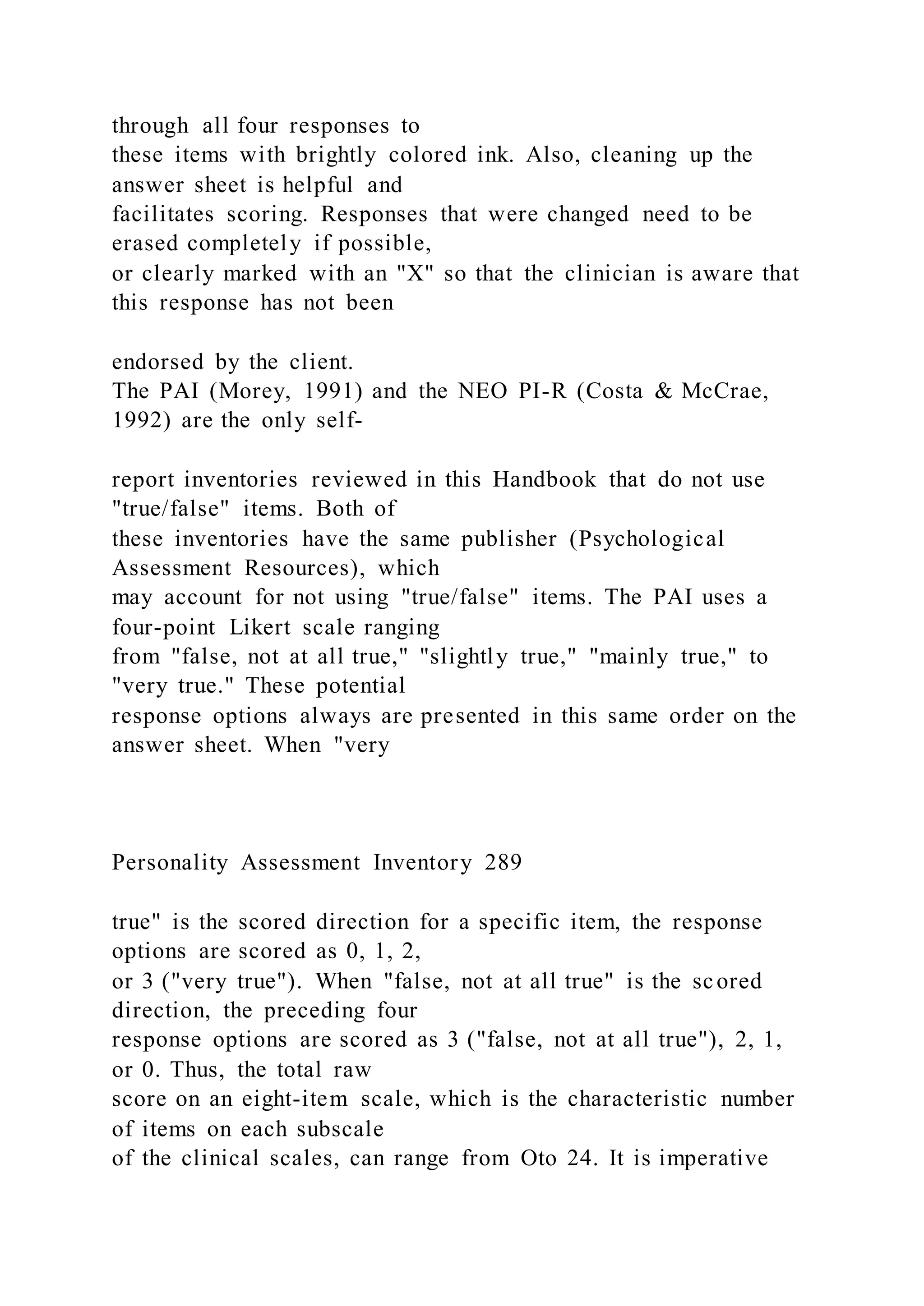 through all four responses to
these items with brightly colored ink. Also, cleaning up the
answer sheet is helpful and
facilitates scoring. Responses that were changed need to be
erased completely if possible,
or clearly marked with an "X" so that the clinician is aware that
this response has not been
endorsed by the client.
The PAI (Morey, 1991) and the NEO PI-R (Costa & McCrae,
1992) are the only self-
report inventories reviewed in this Handbook that do not use
"true/false" items. Both of
these inventories have the same publisher (Psychological
Assessment Resources), which
may account for not using "true/false" items. The PAI uses a
four-point Likert scale ranging
from "false, not at all true," "slightly true," "mainly true," to
"very true." These potential
response options always are presented in this same order on the
answer sheet. When "very
Personality Assessment Inventory 289
true" is the scored direction for a specific item, the response
options are scored as 0, 1, 2,
or 3 ("very true"). When "false, not at all true" is the scored
direction, the preceding four
response options are scored as 3 ("false, not at all true"), 2, 1,
or 0. Thus, the total raw
score on an eight-item scale, which is the characteristic number
of items on each subscale
of the clinical scales, can range from Oto 24. It is imperative
 