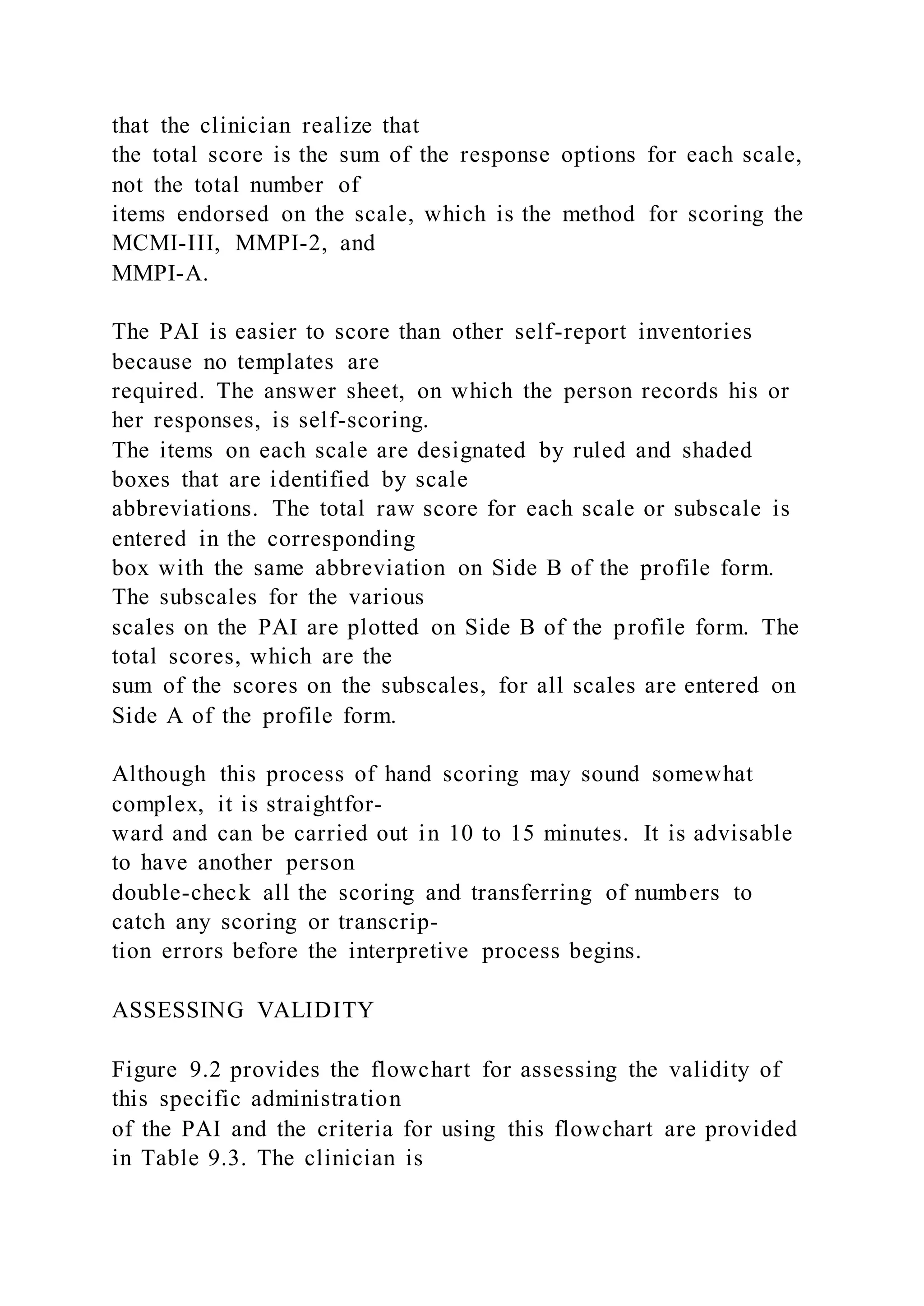 that the clinician realize that
the total score is the sum of the response options for each scale,
not the total number of
items endorsed on the scale, which is the method for scoring the
MCMI-III, MMPI-2, and
MMPI-A.
The PAI is easier to score than other self-report inventories
because no templates are
required. The answer sheet, on which the person records his or
her responses, is self-scoring.
The items on each scale are designated by ruled and shaded
boxes that are identified by scale
abbreviations. The total raw score for each scale or subscale is
entered in the corresponding
box with the same abbreviation on Side B of the profile form.
The subscales for the various
scales on the PAI are plotted on Side B of the profile form. The
total scores, which are the
sum of the scores on the subscales, for all scales are entered on
Side A of the profile form.
Although this process of hand scoring may sound somewhat
complex, it is straightfor-
ward and can be carried out in 10 to 15 minutes. It is advisable
to have another person
double-check all the scoring and transferring of numbers to
catch any scoring or transcrip-
tion errors before the interpretive process begins.
ASSESSING VALIDITY
Figure 9.2 provides the flowchart for assessing the validity of
this specific administration
of the PAI and the criteria for using this flowchart are provided
in Table 9.3. The clinician is
 