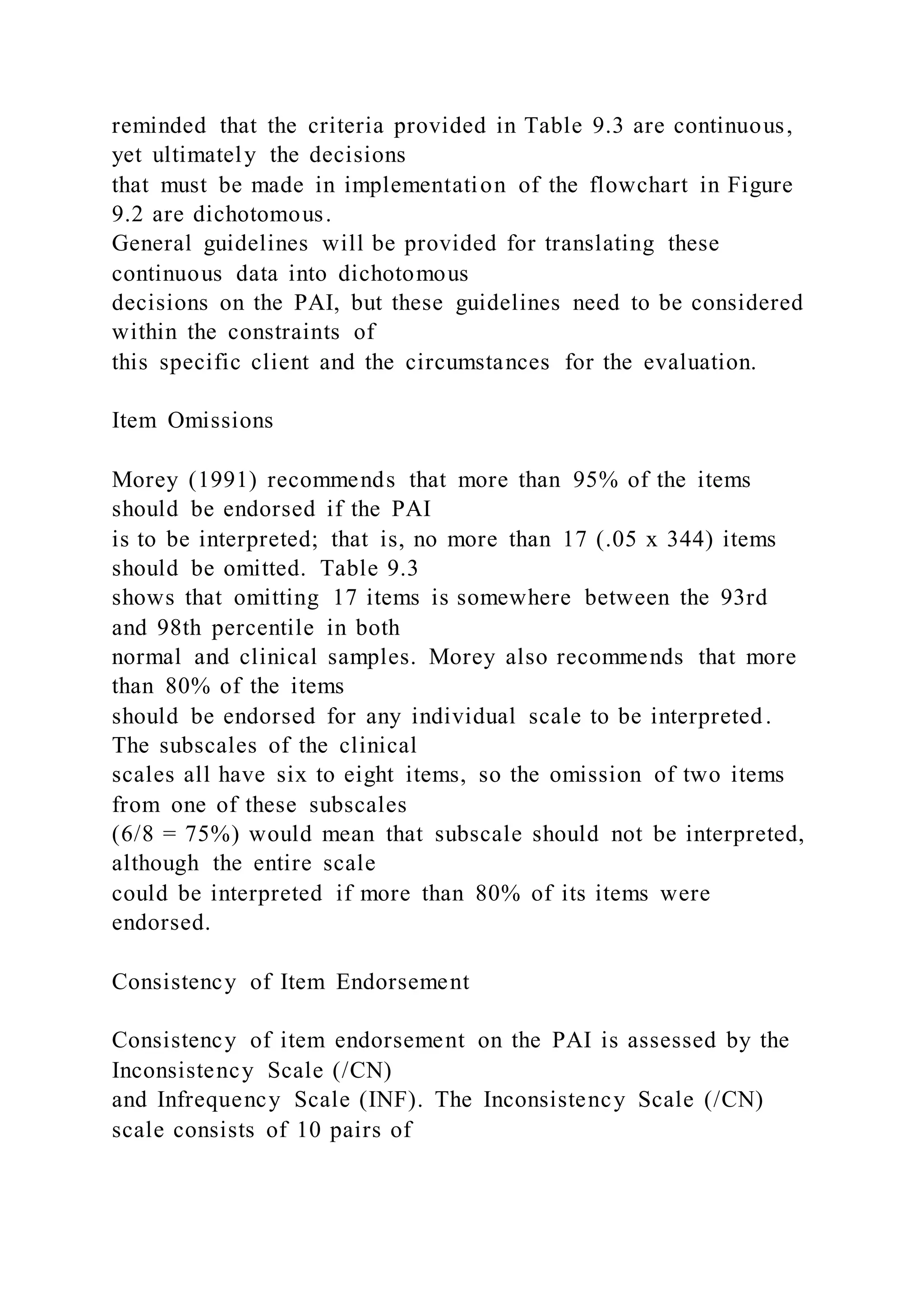 reminded that the criteria provided in Table 9.3 are continuous,
yet ultimately the decisions
that must be made in implementation of the flowchart in Figure
9.2 are dichotomous.
General guidelines will be provided for translating these
continuous data into dichotomous
decisions on the PAI, but these guidelines need to be considered
within the constraints of
this specific client and the circumstances for the evaluation.
Item Omissions
Morey (1991) recommends that more than 95% of the items
should be endorsed if the PAI
is to be interpreted; that is, no more than 17 (.05 x 344) items
should be omitted. Table 9.3
shows that omitting 17 items is somewhere between the 93rd
and 98th percentile in both
normal and clinical samples. Morey also recommends that more
than 80% of the items
should be endorsed for any individual scale to be interpreted.
The subscales of the clinical
scales all have six to eight items, so the omission of two items
from one of these subscales
(6/8 = 75%) would mean that subscale should not be interpreted,
although the entire scale
could be interpreted if more than 80% of its items were
endorsed.
Consistency of Item Endorsement
Consistency of item endorsement on the PAI is assessed by the
Inconsistency Scale (/CN)
and Infrequency Scale (INF). The Inconsistency Scale (/CN)
scale consists of 10 pairs of
 