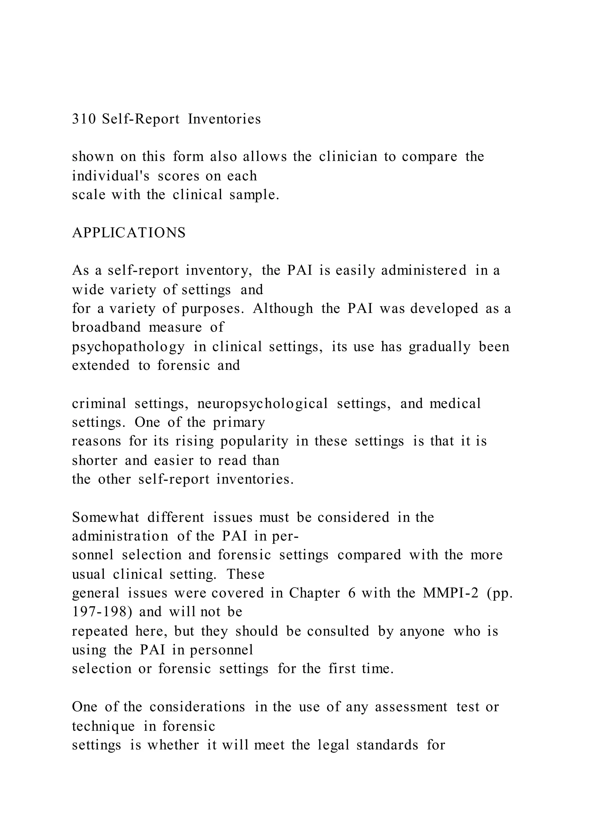 310 Self-Report Inventories
shown on this form also allows the clinician to compare the
individual's scores on each
scale with the clinical sample.
APPLICATIONS
As a self-report inventory, the PAI is easily administered in a
wide variety of settings and
for a variety of purposes. Although the PAI was developed as a
broadband measure of
psychopathology in clinical settings, its use has gradually been
extended to forensic and
criminal settings, neuropsychological settings, and medical
settings. One of the primary
reasons for its rising popularity in these settings is that it is
shorter and easier to read than
the other self-report inventories.
Somewhat different issues must be considered in the
administration of the PAI in per-
sonnel selection and forensic settings compared with the more
usual clinical setting. These
general issues were covered in Chapter 6 with the MMPI-2 (pp.
197-198) and will not be
repeated here, but they should be consulted by anyone who is
using the PAI in personnel
selection or forensic settings for the first time.
One of the considerations in the use of any assessment test or
technique in forensic
settings is whether it will meet the legal standards for
 