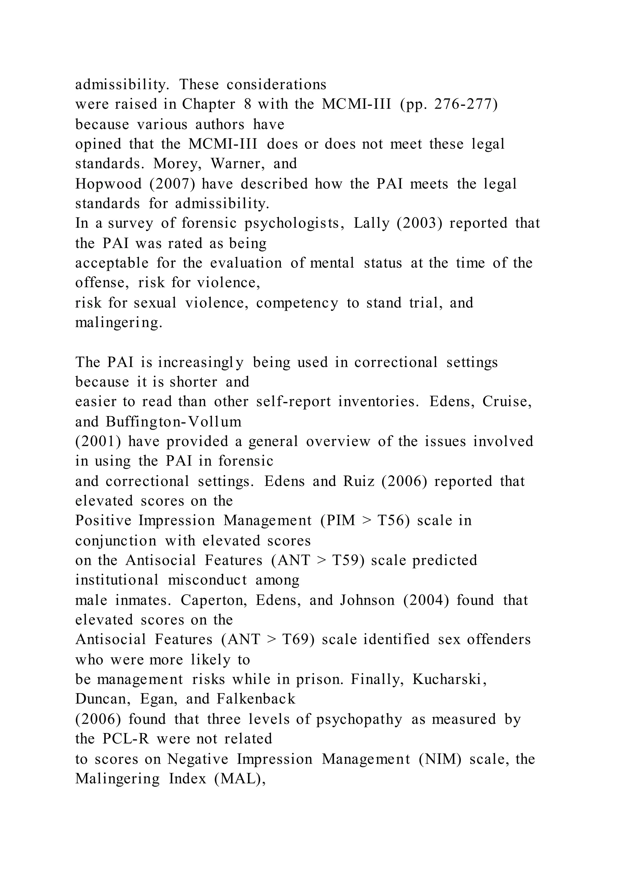 admissibility. These considerations
were raised in Chapter 8 with the MCMI-III (pp. 276-277)
because various authors have
opined that the MCMI-III does or does not meet these legal
standards. Morey, Warner, and
Hopwood (2007) have described how the PAI meets the legal
standards for admissibility.
In a survey of forensic psychologists, Lally (2003) reported that
the PAI was rated as being
acceptable for the evaluation of mental status at the time of the
offense, risk for violence,
risk for sexual violence, competency to stand trial, and
malingering.
The PAI is increasingl y being used in correctional settings
because it is shorter and
easier to read than other self-report inventories. Edens, Cruise,
and Buffington-Vollum
(2001) have provided a general overview of the issues involved
in using the PAI in forensic
and correctional settings. Edens and Ruiz (2006) reported that
elevated scores on the
Positive Impression Management (PIM > T56) scale in
conjunction with elevated scores
on the Antisocial Features (ANT > T59) scale predicted
institutional misconduct among
male inmates. Caperton, Edens, and Johnson (2004) found that
elevated scores on the
Antisocial Features (ANT > T69) scale identified sex offenders
who were more likely to
be management risks while in prison. Finally, Kucharski,
Duncan, Egan, and Falkenback
(2006) found that three levels of psychopathy as measured by
the PCL-R were not related
to scores on Negative Impression Management (NIM) scale, the
Malingering Index (MAL),
 