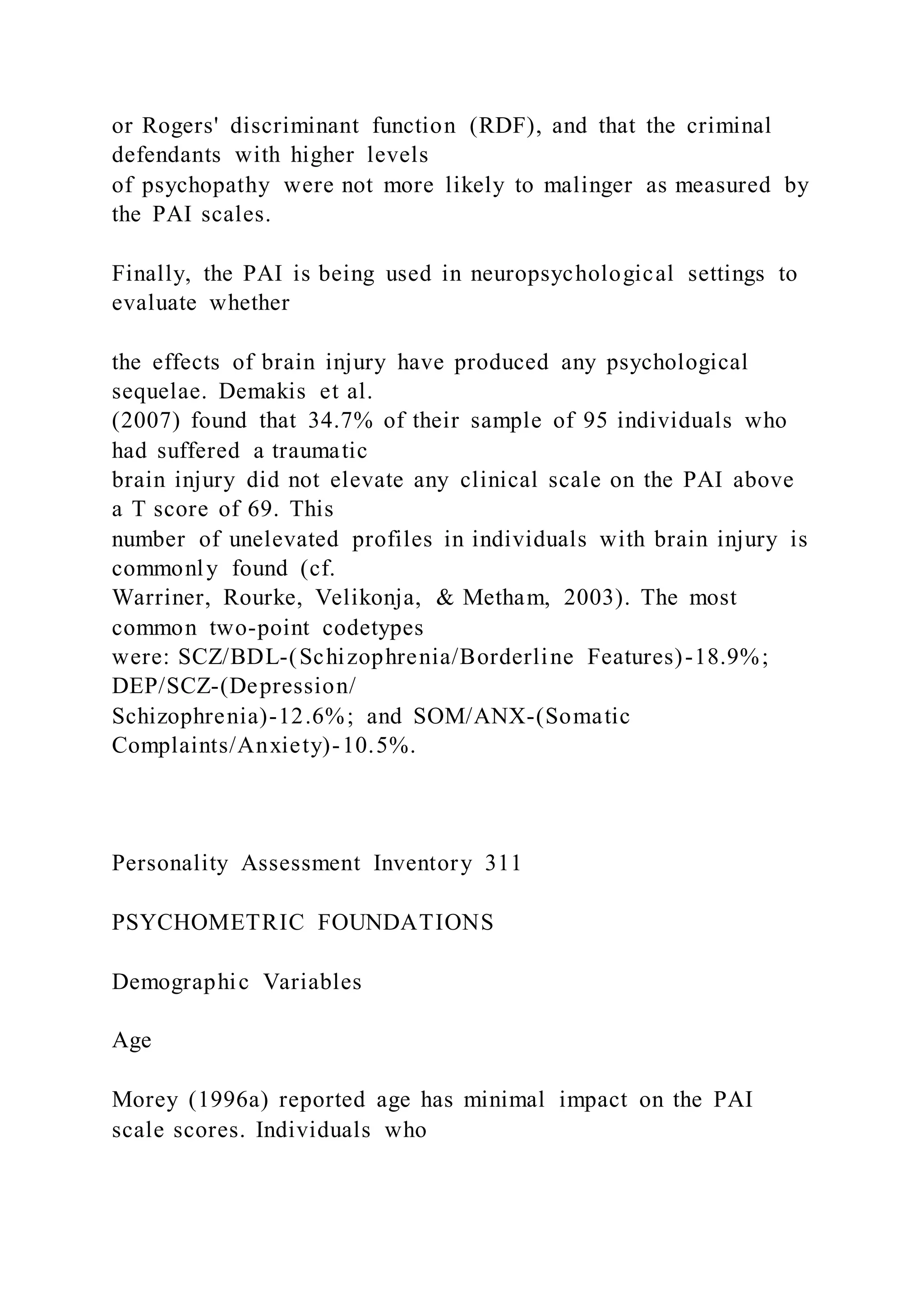 or Rogers' discriminant function (RDF), and that the criminal
defendants with higher levels
of psychopathy were not more likely to malinger as measured by
the PAI scales.
Finally, the PAI is being used in neuropsychological settings to
evaluate whether
the effects of brain injury have produced any psychological
sequelae. Demakis et al.
(2007) found that 34.7% of their sample of 95 individuals who
had suffered a traumatic
brain injury did not elevate any clinical scale on the PAI above
a T score of 69. This
number of unelevated profiles in individuals with brain injury is
commonly found (cf.
Warriner, Rourke, Velikonja, & Metham, 2003). The most
common two-point codetypes
were: SCZ/BDL-(Schizophrenia/Borderline Features)-18.9%;
DEP/SCZ-(Depression/
Schizophrenia)-12.6%; and SOM/ANX-(Somatic
Complaints/Anxiety)-10.5%.
Personality Assessment Inventory 311
PSYCHOMETRIC FOUNDATIONS
Demographic Variables
Age
Morey (1996a) reported age has minimal impact on the PAI
scale scores. Individuals who
 