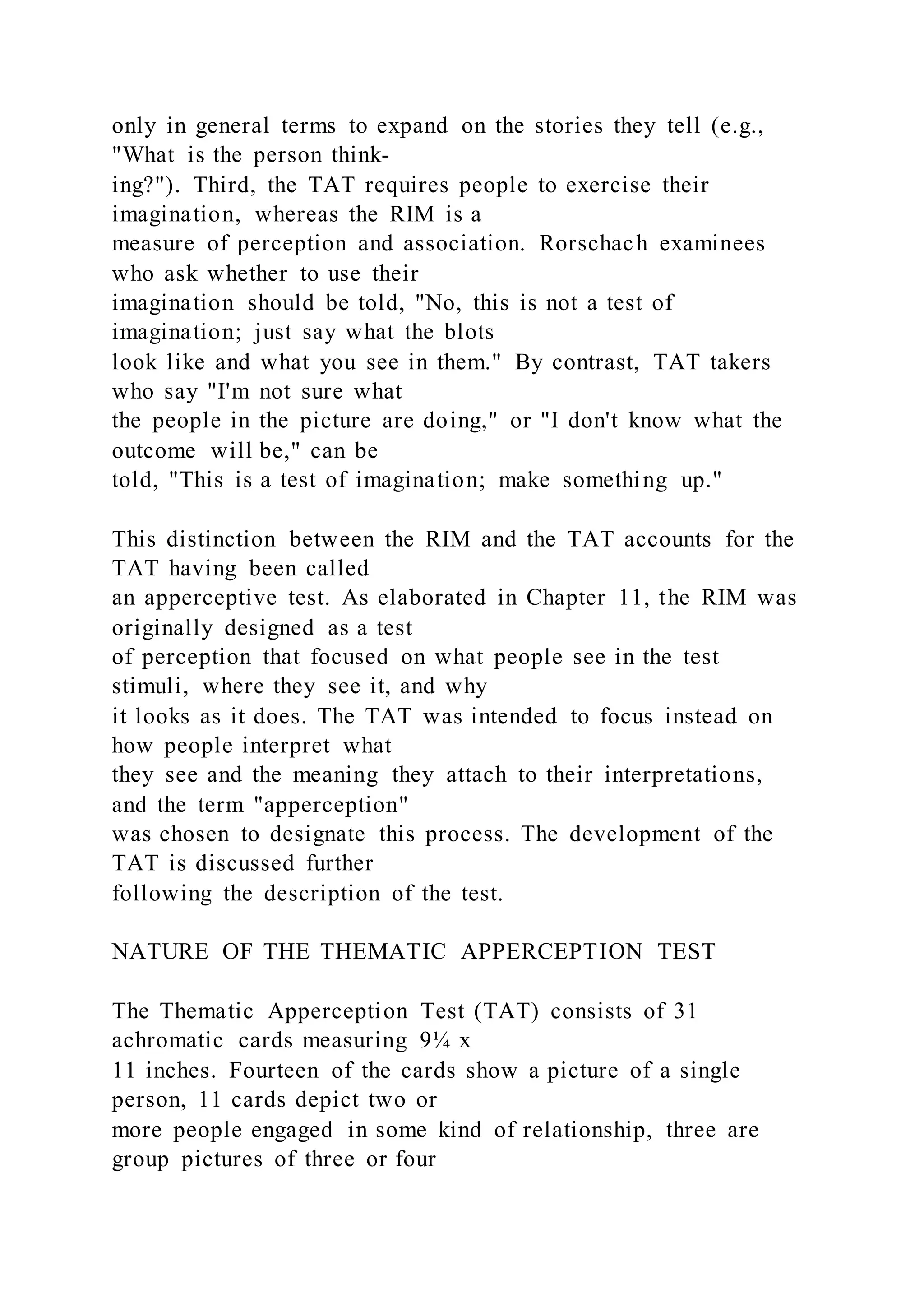 only in general terms to expand on the stories they tell (e.g.,
"What is the person think-
ing?"). Third, the TAT requires people to exercise their
imagination, whereas the RIM is a
measure of perception and association. Rorschach examinees
who ask whether to use their
imagination should be told, "No, this is not a test of
imagination; just say what the blots
look like and what you see in them." By contrast, TAT takers
who say "I'm not sure what
the people in the picture are doing," or "I don't know what the
outcome will be," can be
told, "This is a test of imagination; make something up."
This distinction between the RIM and the TAT accounts for the
TAT having been called
an apperceptive test. As elaborated in Chapter 11, the RIM was
originally designed as a test
of perception that focused on what people see in the test
stimuli, where they see it, and why
it looks as it does. The TAT was intended to focus instead on
how people interpret what
they see and the meaning they attach to their interpretations,
and the term "apperception"
was chosen to designate this process. The development of the
TAT is discussed further
following the description of the test.
NATURE OF THE THEMATIC APPERCEPTION TEST
The Thematic Apperception Test (TAT) consists of 31
achromatic cards measuring 9¼ x
11 inches. Fourteen of the cards show a picture of a single
person, 11 cards depict two or
more people engaged in some kind of relationship, three are
group pictures of three or four
 