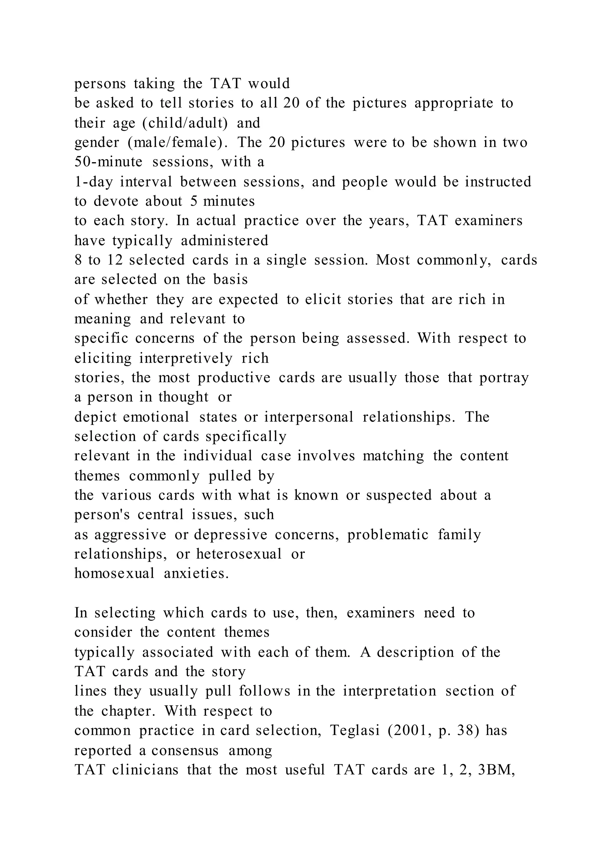 persons taking the TAT would
be asked to tell stories to all 20 of the pictures appropriate to
their age (child/adult) and
gender (male/female). The 20 pictures were to be shown in two
50-minute sessions, with a
1-day interval between sessions, and people would be instructed
to devote about 5 minutes
to each story. In actual practice over the years, TAT examiners
have typically administered
8 to 12 selected cards in a single session. Most commonly, cards
are selected on the basis
of whether they are expected to elicit stories that are rich in
meaning and relevant to
specific concerns of the person being assessed. With respect to
eliciting interpretively rich
stories, the most productive cards are usually those that portray
a person in thought or
depict emotional states or interpersonal relationships. The
selection of cards specifically
relevant in the individual case involves matching the content
themes commonly pulled by
the various cards with what is known or suspected about a
person's central issues, such
as aggressive or depressive concerns, problematic family
relationships, or heterosexual or
homosexual anxieties.
In selecting which cards to use, then, examiners need to
consider the content themes
typically associated with each of them. A description of the
TAT cards and the story
lines they usually pull follows in the interpretation section of
the chapter. With respect to
common practice in card selection, Teglasi (2001, p. 38) has
reported a consensus among
TAT clinicians that the most useful TAT cards are 1, 2, 3BM,
 