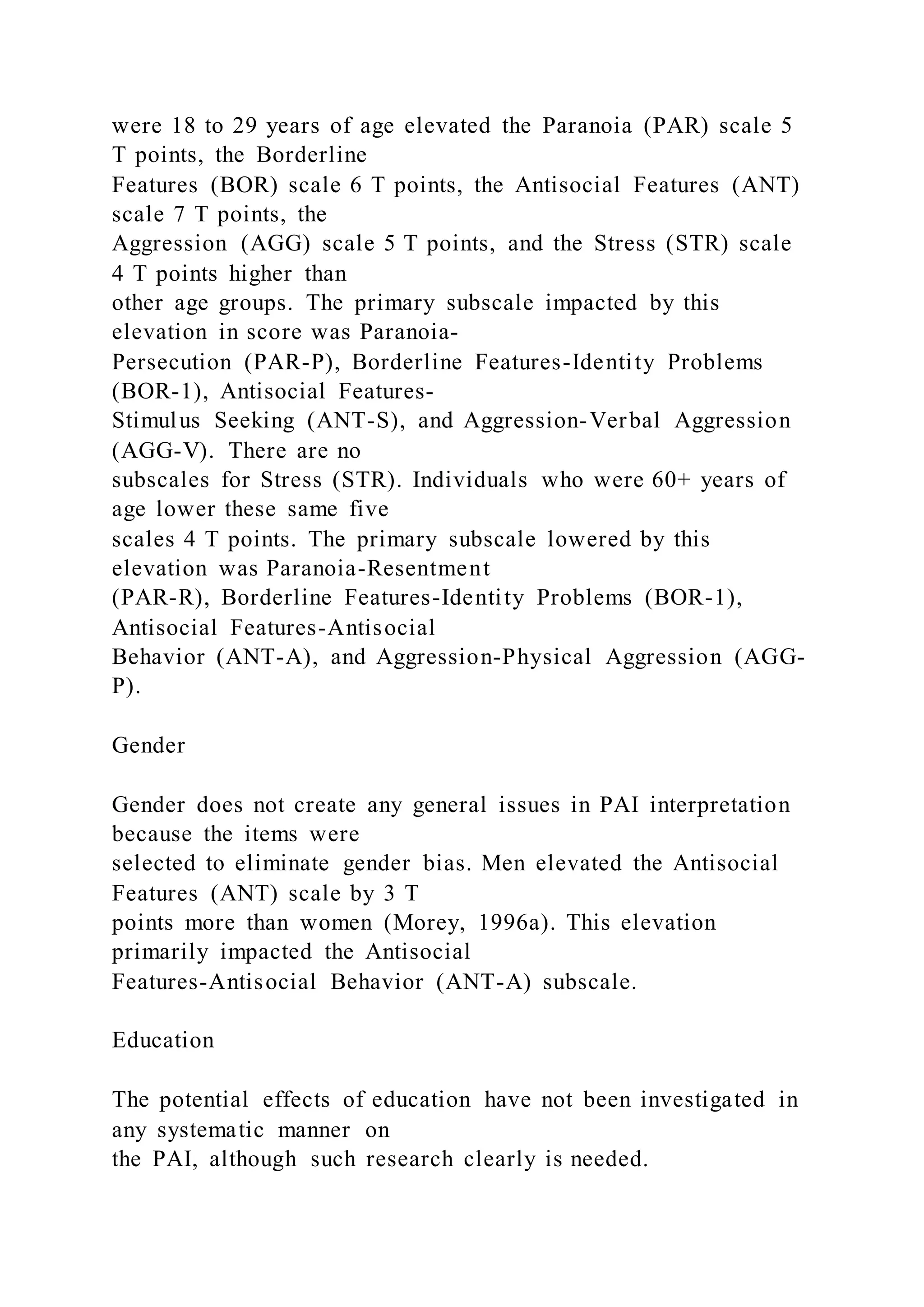were 18 to 29 years of age elevated the Paranoia (PAR) scale 5
T points, the Borderline
Features (BOR) scale 6 T points, the Antisocial Features (ANT)
scale 7 T points, the
Aggression (AGG) scale 5 T points, and the Stress (STR) scale
4 T points higher than
other age groups. The primary subscale impacted by this
elevation in score was Paranoia-
Persecution (PAR-P), Borderline Features-Identity Problems
(BOR-1), Antisocial Features-
Stimulus Seeking (ANT-S), and Aggression-Verbal Aggression
(AGG-V). There are no
subscales for Stress (STR). Individuals who were 60+ years of
age lower these same five
scales 4 T points. The primary subscale lowered by this
elevation was Paranoia-Resentment
(PAR-R), Borderline Features-Identity Problems (BOR-1),
Antisocial Features-Antisocial
Behavior (ANT-A), and Aggression-Physical Aggression (AGG-
P).
Gender
Gender does not create any general issues in PAI interpretation
because the items were
selected to eliminate gender bias. Men elevated the Antisocial
Features (ANT) scale by 3 T
points more than women (Morey, 1996a). This elevation
primarily impacted the Antisocial
Features-Antisocial Behavior (ANT-A) subscale.
Education
The potential effects of education have not been investigated in
any systematic manner on
the PAI, although such research clearly is needed.
 