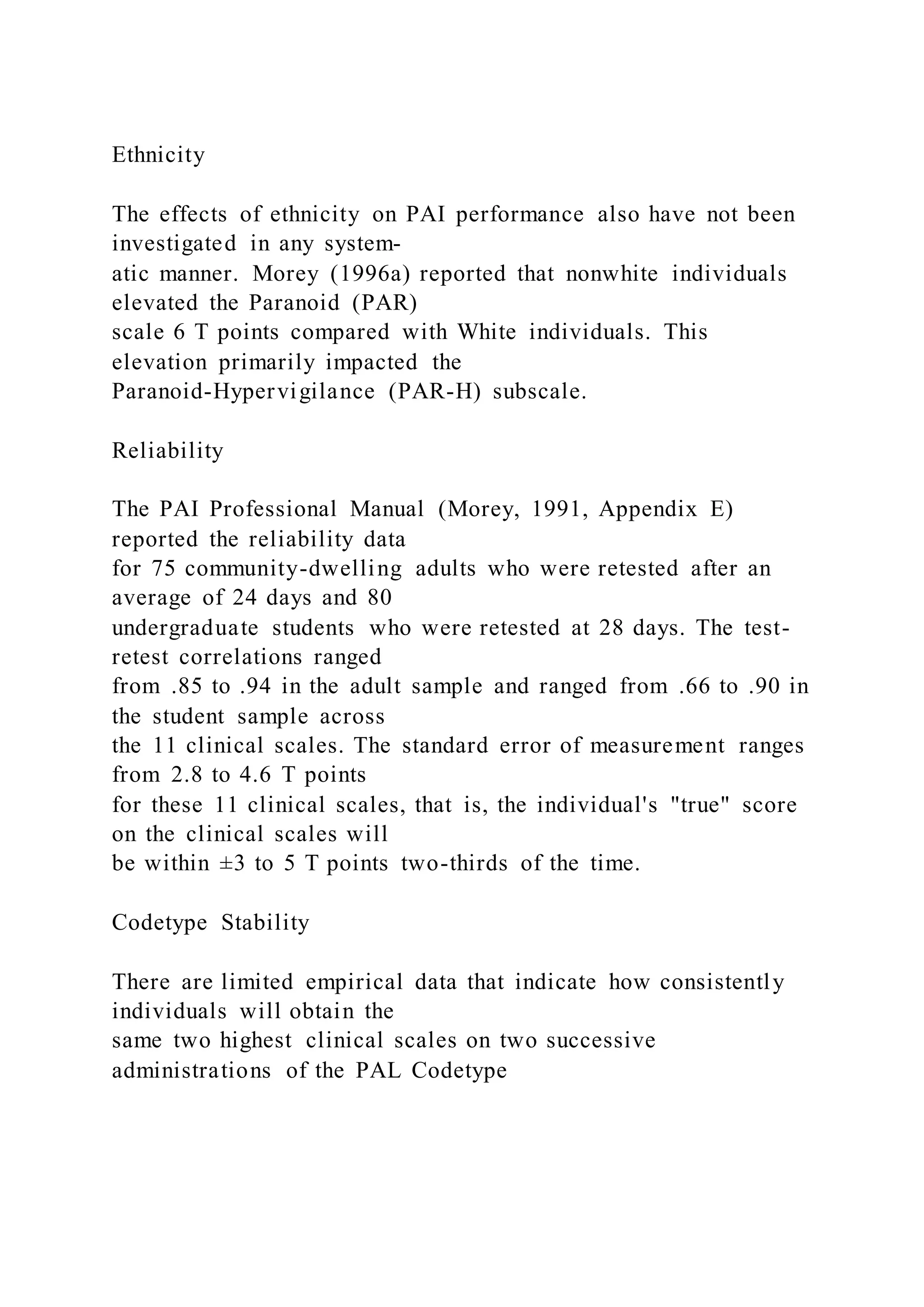 Ethnicity
The effects of ethnicity on PAI performance also have not been
investigated in any system-
atic manner. Morey (1996a) reported that nonwhite individuals
elevated the Paranoid (PAR)
scale 6 T points compared with White individuals. This
elevation primarily impacted the
Paranoid-Hypervigilance (PAR-H) subscale.
Reliability
The PAI Professional Manual (Morey, 1991, Appendix E)
reported the reliability data
for 75 community-dwelling adults who were retested after an
average of 24 days and 80
undergraduate students who were retested at 28 days. The test-
retest correlations ranged
from .85 to .94 in the adult sample and ranged from .66 to .90 in
the student sample across
the 11 clinical scales. The standard error of measurement ranges
from 2.8 to 4.6 T points
for these 11 clinical scales, that is, the individual's "true" score
on the clinical scales will
be within ±3 to 5 T points two-thirds of the time.
Codetype Stability
There are limited empirical data that indicate how consistently
individuals will obtain the
same two highest clinical scales on two successive
administrations of the PAL Codetype
 