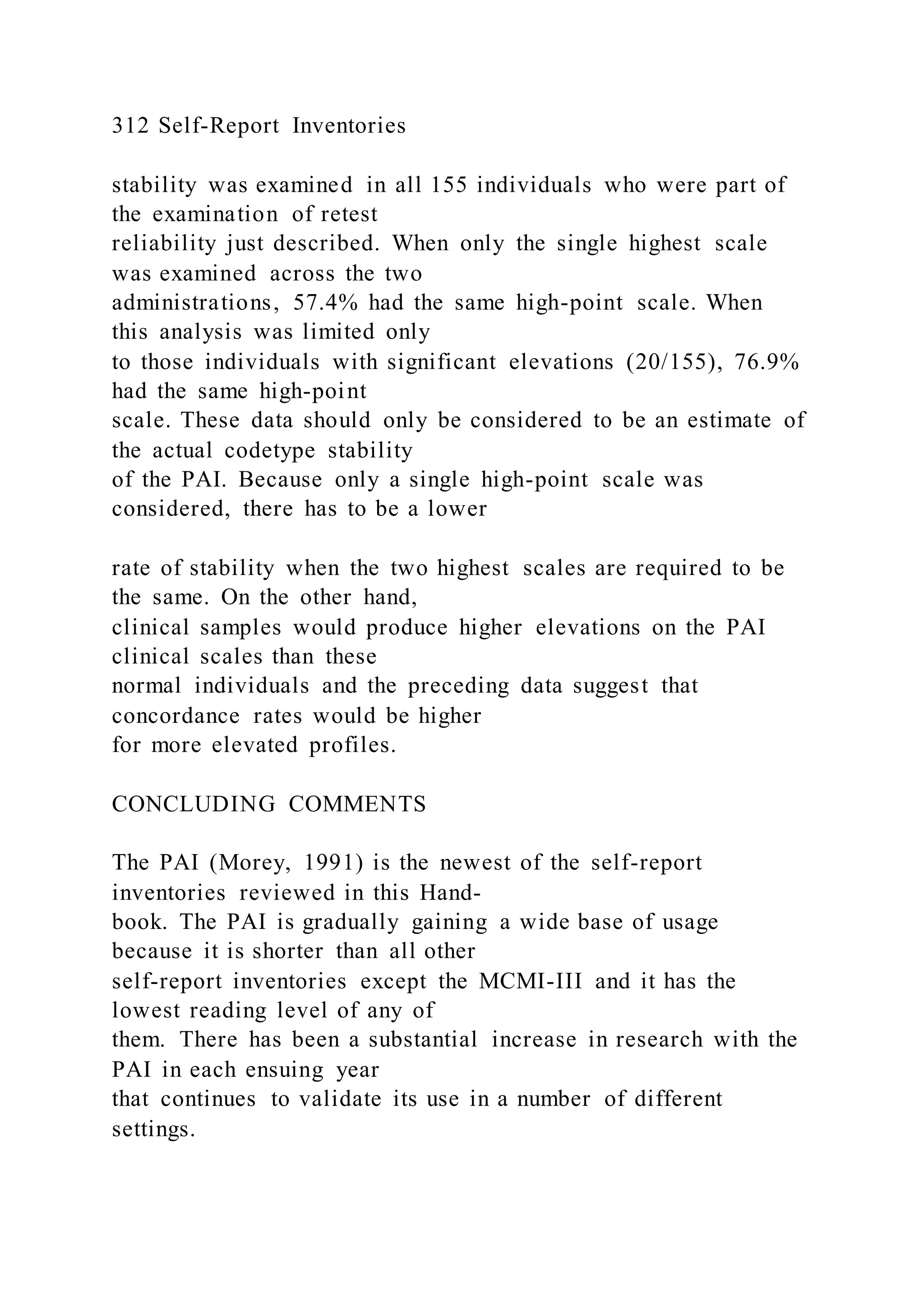 312 Self-Report Inventories
stability was examined in all 155 individuals who were part of
the examination of retest
reliability just described. When only the single highest scale
was examined across the two
administrations, 57.4% had the same high-point scale. When
this analysis was limited only
to those individuals with significant elevations (20/155), 76.9%
had the same high-point
scale. These data should only be considered to be an estimate of
the actual codetype stability
of the PAI. Because only a single high-point scale was
considered, there has to be a lower
rate of stability when the two highest scales are required to be
the same. On the other hand,
clinical samples would produce higher elevations on the PAI
clinical scales than these
normal individuals and the preceding data suggest that
concordance rates would be higher
for more elevated profiles.
CONCLUDING COMMENTS
The PAI (Morey, 1991) is the newest of the self-report
inventories reviewed in this Hand-
book. The PAI is gradually gaining a wide base of usage
because it is shorter than all other
self-report inventories except the MCMI-III and it has the
lowest reading level of any of
them. There has been a substantial increase in research with the
PAI in each ensuing year
that continues to validate its use in a number of different
settings.
 