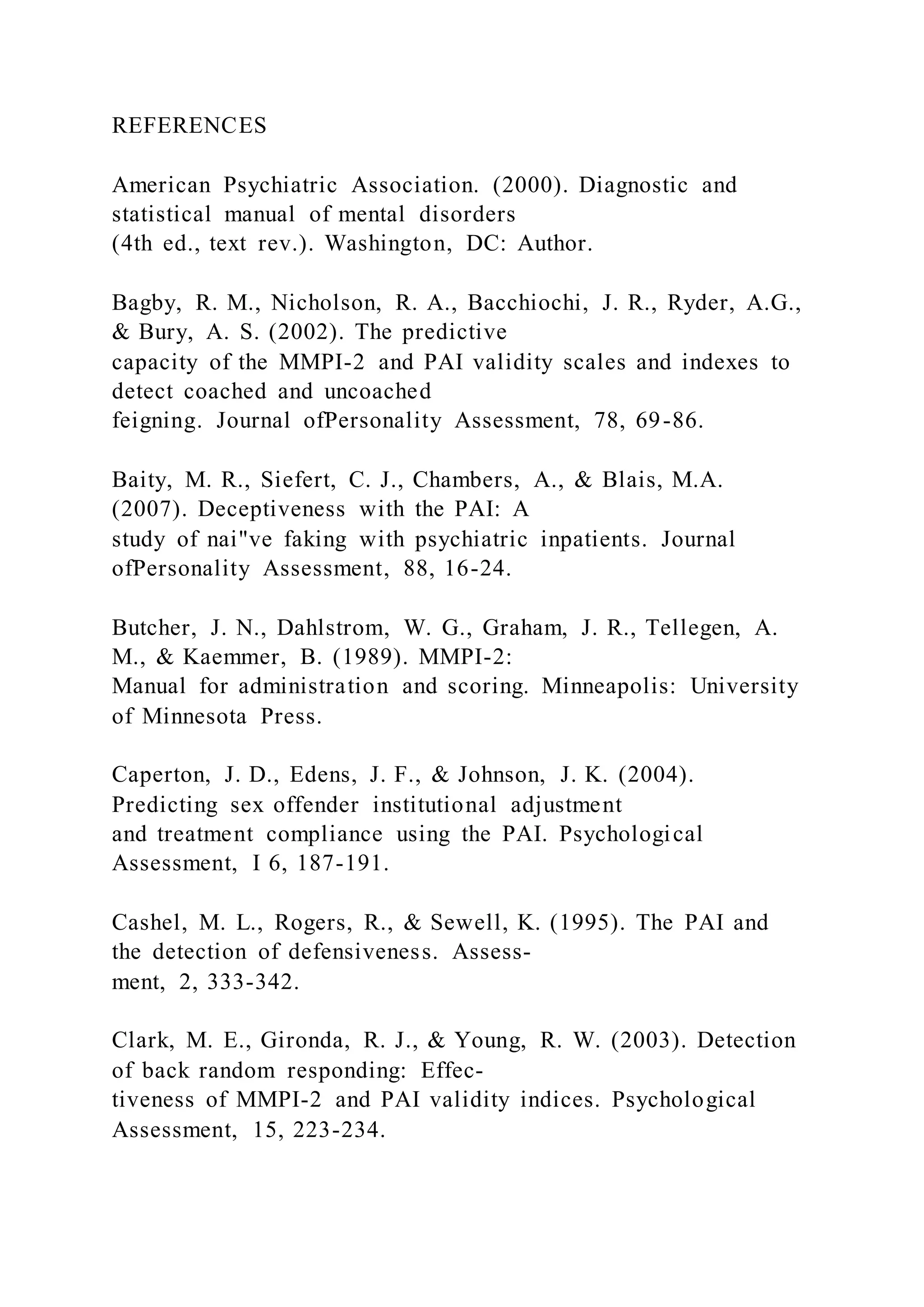 REFERENCES
American Psychiatric Association. (2000). Diagnostic and
statistical manual of mental disorders
(4th ed., text rev.). Washington, DC: Author.
Bagby, R. M., Nicholson, R. A., Bacchiochi, J. R., Ryder, A.G.,
& Bury, A. S. (2002). The predictive
capacity of the MMPI-2 and PAI validity scales and indexes to
detect coached and uncoached
feigning. Journal ofPersonality Assessment, 78, 69-86.
Baity, M. R., Siefert, C. J., Chambers, A., & Blais, M.A.
(2007). Deceptiveness with the PAI: A
study of nai"ve faking with psychiatric inpatients. Journal
ofPersonality Assessment, 88, 16-24.
Butcher, J. N., Dahlstrom, W. G., Graham, J. R., Tellegen, A.
M., & Kaemmer, B. (1989). MMPI-2:
Manual for administration and scoring. Minneapolis: University
of Minnesota Press.
Caperton, J. D., Edens, J. F., & Johnson, J. K. (2004).
Predicting sex offender institutional adjustment
and treatment compliance using the PAI. Psychological
Assessment, I 6, 187-191.
Cashel, M. L., Rogers, R., & Sewell, K. (1995). The PAI and
the detection of defensiveness. Assess-
ment, 2, 333-342.
Clark, M. E., Gironda, R. J., & Young, R. W. (2003). Detection
of back random responding: Effec-
tiveness of MMPI-2 and PAI validity indices. Psychological
Assessment, 15, 223-234.
 