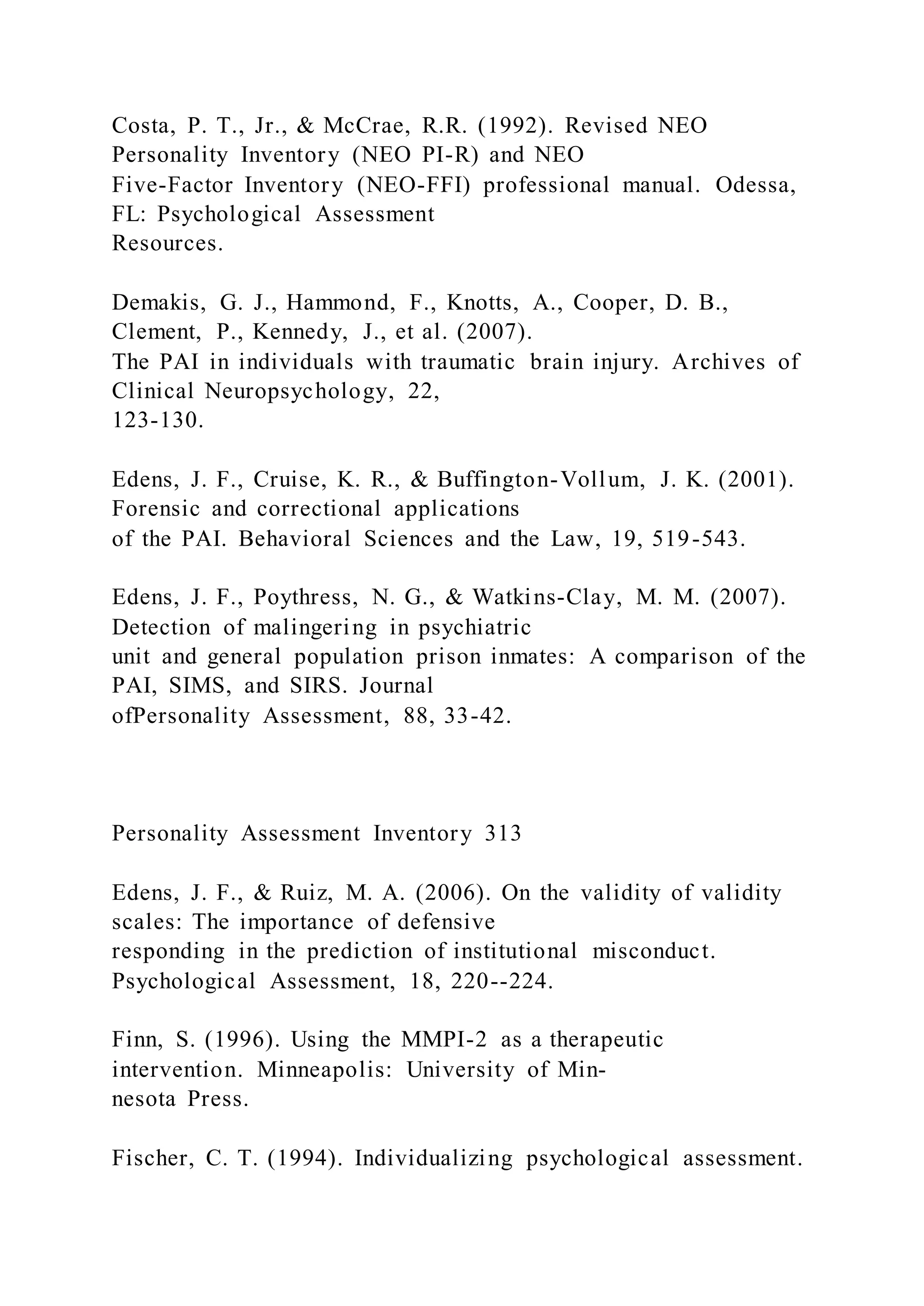 Costa, P. T., Jr., & McCrae, R.R. (1992). Revised NEO
Personality Inventory (NEO PI-R) and NEO
Five-Factor Inventory (NEO-FFI) professional manual. Odessa,
FL: Psychological Assessment
Resources.
Demakis, G. J., Hammond, F., Knotts, A., Cooper, D. B.,
Clement, P., Kennedy, J., et al. (2007).
The PAI in individuals with traumatic brain injury. Archives of
Clinical Neuropsychology, 22,
123-130.
Edens, J. F., Cruise, K. R., & Buffington-Vollum, J. K. (2001).
Forensic and correctional applications
of the PAI. Behavioral Sciences and the Law, 19, 519-543.
Edens, J. F., Poythress, N. G., & Watkins-Clay, M. M. (2007).
Detection of malingering in psychiatric
unit and general population prison inmates: A comparison of the
PAI, SIMS, and SIRS. Journal
ofPersonality Assessment, 88, 33-42.
Personality Assessment Inventory 313
Edens, J. F., & Ruiz, M. A. (2006). On the validity of validity
scales: The importance of defensive
responding in the prediction of institutional misconduct.
Psychological Assessment, 18, 220--224.
Finn, S. (1996). Using the MMPI-2 as a therapeutic
intervention. Minneapolis: University of Min-
nesota Press.
Fischer, C. T. (1994). Individualizing psychological assessment.
 
