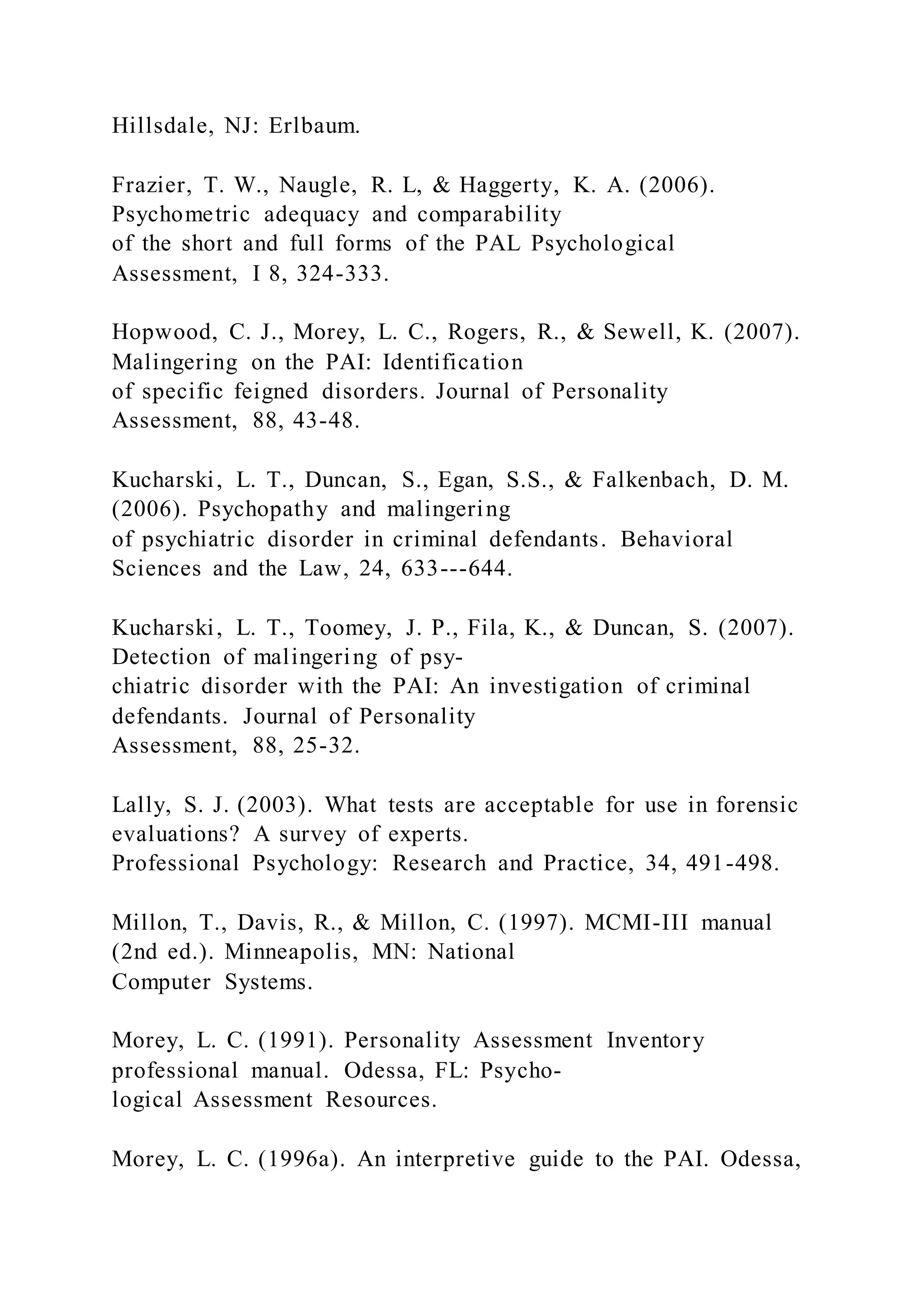 Hillsdale, NJ: Erlbaum.
Frazier, T. W., Naugle, R. L, & Haggerty, K. A. (2006).
Psychometric adequacy and comparability
of the short and full forms of the PAL Psychological
Assessment, I 8, 324-333.
Hopwood, C. J., Morey, L. C., Rogers, R., & Sewell, K. (2007).
Malingering on the PAI: Identification
of specific feigned disorders. Journal of Personality
Assessment, 88, 43-48.
Kucharski, L. T., Duncan, S., Egan, S.S., & Falkenbach, D. M.
(2006). Psychopathy and malingering
of psychiatric disorder in criminal defendants. Behavioral
Sciences and the Law, 24, 633---644.
Kucharski, L. T., Toomey, J. P., Fila, K., & Duncan, S. (2007).
Detection of malingering of psy-
chiatric disorder with the PAI: An investigation of criminal
defendants. Journal of Personality
Assessment, 88, 25-32.
Lally, S. J. (2003). What tests are acceptable for use in forensic
evaluations? A survey of experts.
Professional Psychology: Research and Practice, 34, 491-498.
Millon, T., Davis, R., & Millon, C. (1997). MCMI-III manual
(2nd ed.). Minneapolis, MN: National
Computer Systems.
Morey, L. C. (1991). Personality Assessment Inventory
professional manual. Odessa, FL: Psycho-
logical Assessment Resources.
Morey, L. C. (1996a). An interpretive guide to the PAI. Odessa,
 