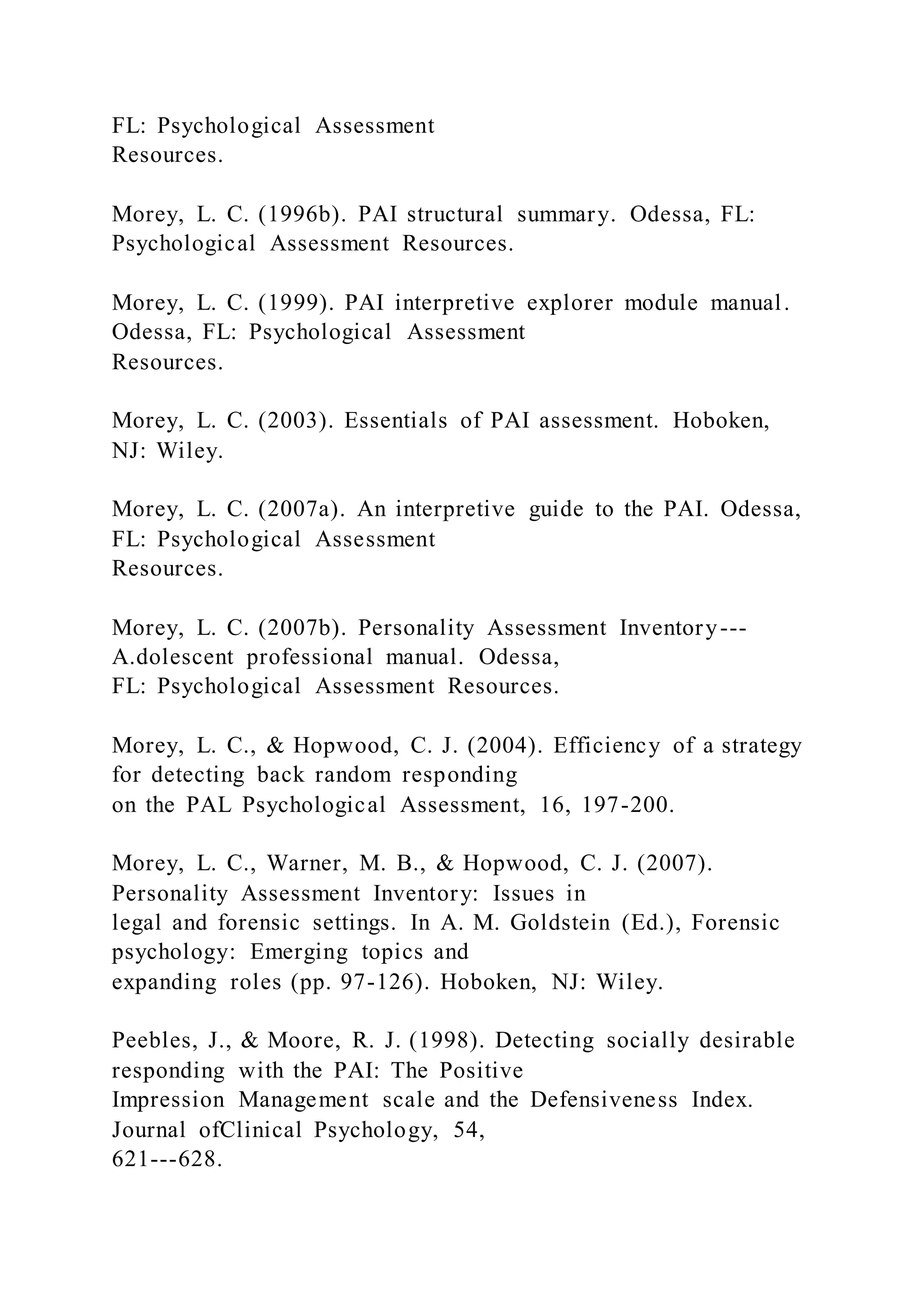 FL: Psychological Assessment
Resources.
Morey, L. C. (1996b). PAI structural summary. Odessa, FL:
Psychological Assessment Resources.
Morey, L. C. (1999). PAI interpretive explorer module manual.
Odessa, FL: Psychological Assessment
Resources.
Morey, L. C. (2003). Essentials of PAI assessment. Hoboken,
NJ: Wiley.
Morey, L. C. (2007a). An interpretive guide to the PAI. Odessa,
FL: Psychological Assessment
Resources.
Morey, L. C. (2007b). Personality Assessment Inventory---
A.dolescent professional manual. Odessa,
FL: Psychological Assessment Resources.
Morey, L. C., & Hopwood, C. J. (2004). Efficiency of a strategy
for detecting back random responding
on the PAL Psychological Assessment, 16, 197-200.
Morey, L. C., Warner, M. B., & Hopwood, C. J. (2007).
Personality Assessment Inventory: Issues in
legal and forensic settings. In A. M. Goldstein (Ed.), Forensic
psychology: Emerging topics and
expanding roles (pp. 97-126). Hoboken, NJ: Wiley.
Peebles, J., & Moore, R. J. (1998). Detecting socially desirable
responding with the PAI: The Positive
Impression Management scale and the Defensiveness Index.
Journal ofClinical Psychology, 54,
621---628.
 