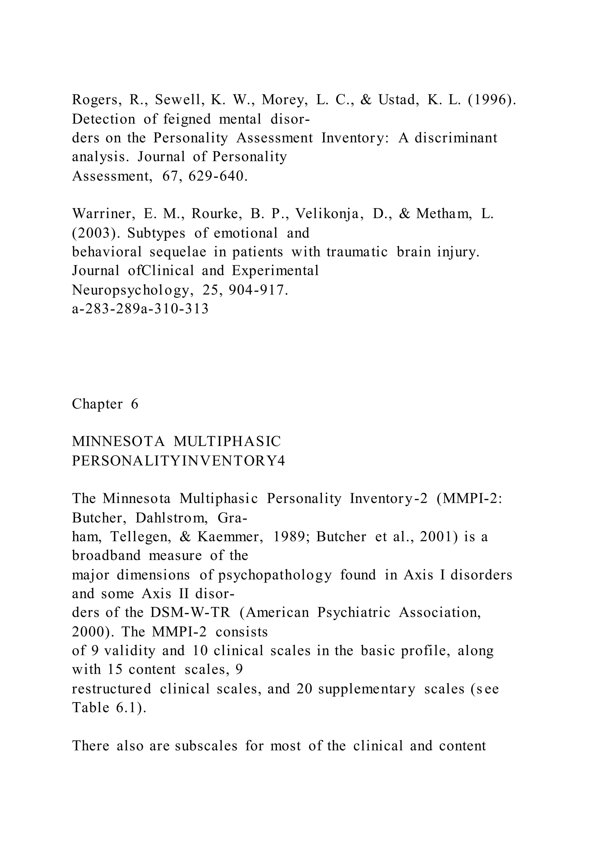 Rogers, R., Sewell, K. W., Morey, L. C., & Ustad, K. L. (1996).
Detection of feigned mental disor-
ders on the Personality Assessment Inventory: A discriminant
analysis. Journal of Personality
Assessment, 67, 629-640.
Warriner, E. M., Rourke, B. P., Velikonja, D., & Metham, L.
(2003). Subtypes of emotional and
behavioral sequelae in patients with traumatic brain injury.
Journal ofClinical and Experimental
Neuropsychology, 25, 904-917.
a-283-289a-310-313
Chapter 6
MINNESOTA MULTIPHASIC
PERSONALITYINVENTORY4
The Minnesota Multiphasic Personality Inventory-2 (MMPI-2:
Butcher, Dahlstrom, Gra-
ham, Tellegen, & Kaemmer, 1989; Butcher et al., 2001) is a
broadband measure of the
major dimensions of psychopathology found in Axis I disorders
and some Axis II disor-
ders of the DSM-W-TR (American Psychiatric Association,
2000). The MMPI-2 consists
of 9 validity and 10 clinical scales in the basic profile, along
with 15 content scales, 9
restructured clinical scales, and 20 supplementary scales (s ee
Table 6.1).
There also are subscales for most of the clinical and content
 