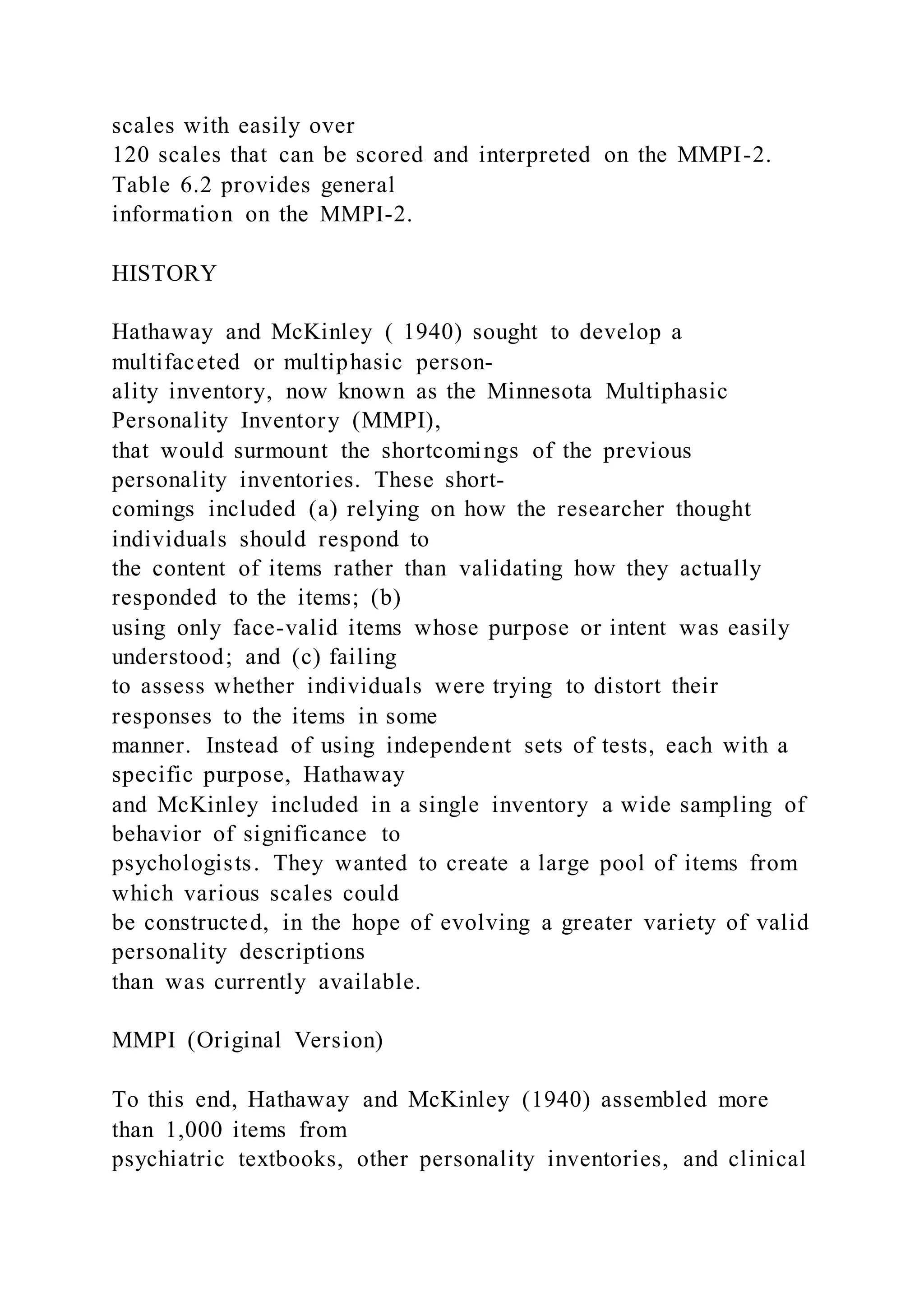 scales with easily over
120 scales that can be scored and interpreted on the MMPI-2.
Table 6.2 provides general
information on the MMPI-2.
HISTORY
Hathaway and McKinley ( 1940) sought to develop a
multifaceted or multiphasic person-
ality inventory, now known as the Minnesota Multiphasic
Personality Inventory (MMPI),
that would surmount the shortcomings of the previous
personality inventories. These short-
comings included (a) relying on how the researcher thought
individuals should respond to
the content of items rather than validating how they actually
responded to the items; (b)
using only face-valid items whose purpose or intent was easily
understood; and (c) failing
to assess whether individuals were trying to distort their
responses to the items in some
manner. Instead of using independent sets of tests, each with a
specific purpose, Hathaway
and McKinley included in a single inventory a wide sampling of
behavior of significance to
psychologists. They wanted to create a large pool of items from
which various scales could
be constructed, in the hope of evolving a greater variety of valid
personality descriptions
than was currently available.
MMPI (Original Version)
To this end, Hathaway and McKinley (1940) assembled more
than 1,000 items from
psychiatric textbooks, other personality inventories, and clinical
 