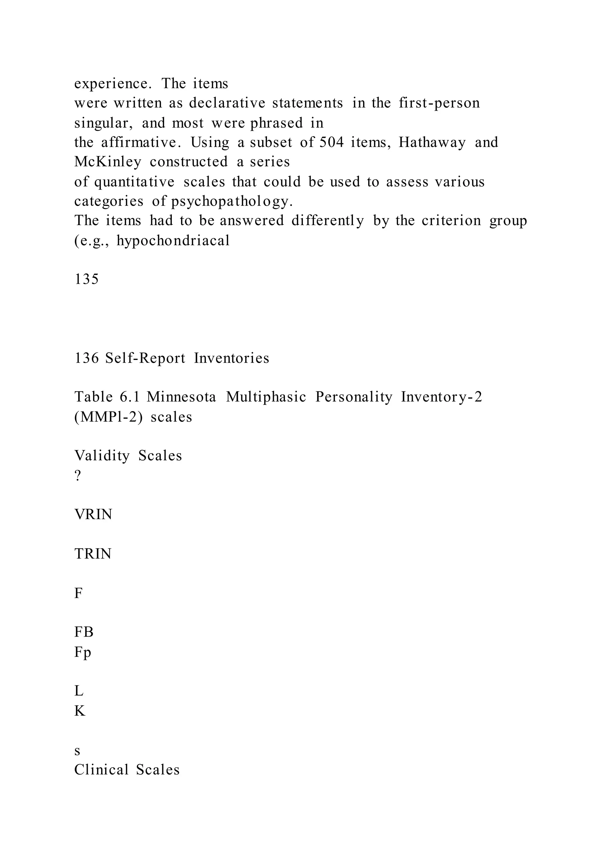 experience. The items
were written as declarative statements in the first-person
singular, and most were phrased in
the affirmative. Using a subset of 504 items, Hathaway and
McKinley constructed a series
of quantitative scales that could be used to assess various
categories of psychopathology.
The items had to be answered differently by the criterion group
(e.g., hypochondriacal
135
136 Self-Report Inventories
Table 6.1 Minnesota Multiphasic Personality Inventory-2
(MMPl-2) scales
Validity Scales
?
VRIN
TRIN
F
FB
Fp
L
K
s
Clinical Scales
 