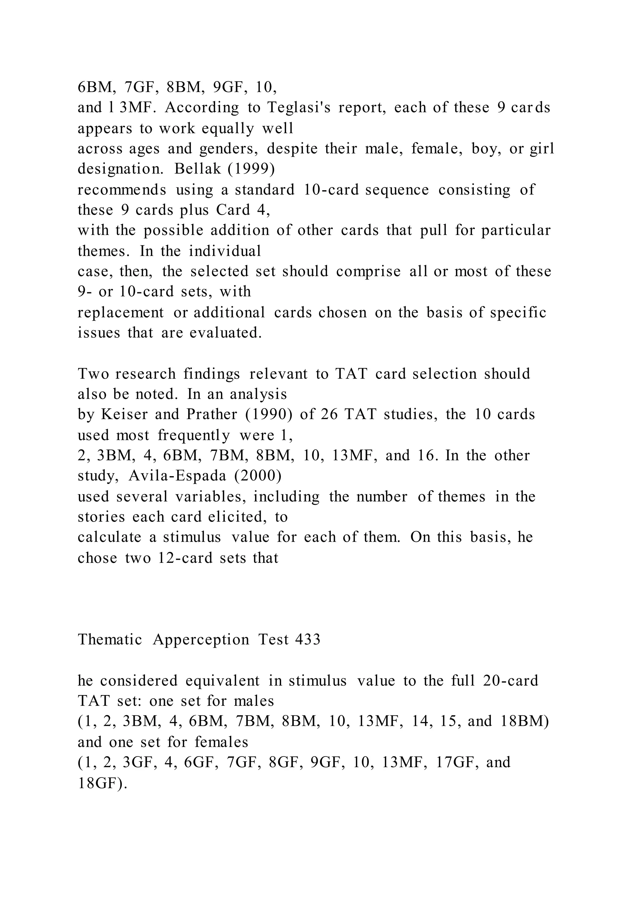 6BM, 7GF, 8BM, 9GF, 10,
and l 3MF. According to Teglasi's report, each of these 9 car ds
appears to work equally well
across ages and genders, despite their male, female, boy, or girl
designation. Bellak (1999)
recommends using a standard 10-card sequence consisting of
these 9 cards plus Card 4,
with the possible addition of other cards that pull for particular
themes. In the individual
case, then, the selected set should comprise all or most of these
9- or 10-card sets, with
replacement or additional cards chosen on the basis of specific
issues that are evaluated.
Two research findings relevant to TAT card selection should
also be noted. In an analysis
by Keiser and Prather (1990) of 26 TAT studies, the 10 cards
used most frequently were 1,
2, 3BM, 4, 6BM, 7BM, 8BM, 10, 13MF, and 16. In the other
study, Avila-Espada (2000)
used several variables, including the number of themes in the
stories each card elicited, to
calculate a stimulus value for each of them. On this basis, he
chose two 12-card sets that
Thematic Apperception Test 433
he considered equivalent in stimulus value to the full 20-card
TAT set: one set for males
(1, 2, 3BM, 4, 6BM, 7BM, 8BM, 10, 13MF, 14, 15, and 18BM)
and one set for females
(1, 2, 3GF, 4, 6GF, 7GF, 8GF, 9GF, 10, 13MF, 17GF, and
18GF).
 