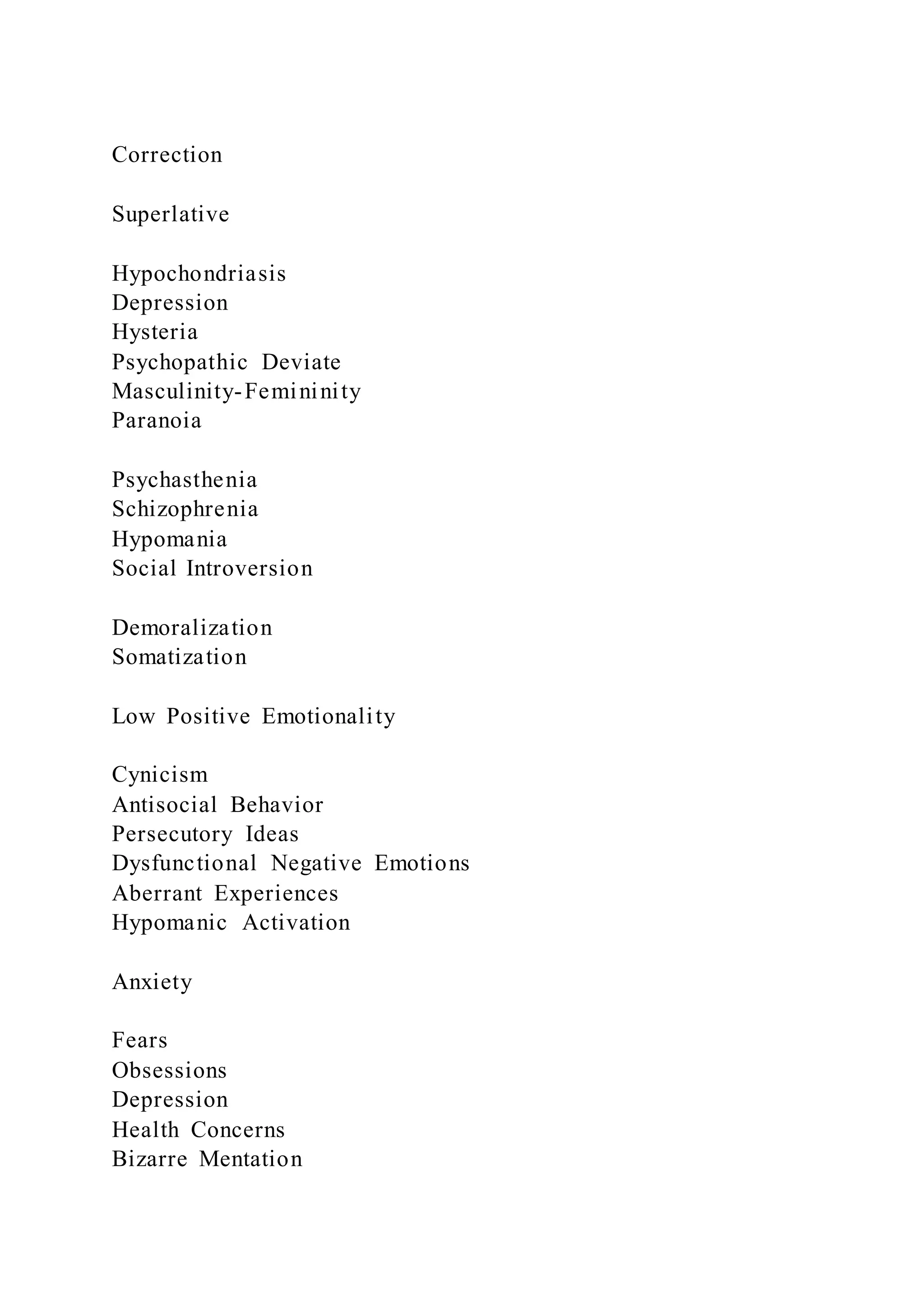 Correction
Superlative
Hypochondriasis
Depression
Hysteria
Psychopathic Deviate
Masculinity-Femininity
Paranoia
Psychasthenia
Schizophrenia
Hypomania
Social Introversion
Demoralization
Somatization
Low Positive Emotionality
Cynicism
Antisocial Behavior
Persecutory Ideas
Dysfunctional Negative Emotions
Aberrant Experiences
Hypomanic Activation
Anxiety
Fears
Obsessions
Depression
Health Concerns
Bizarre Mentation
 