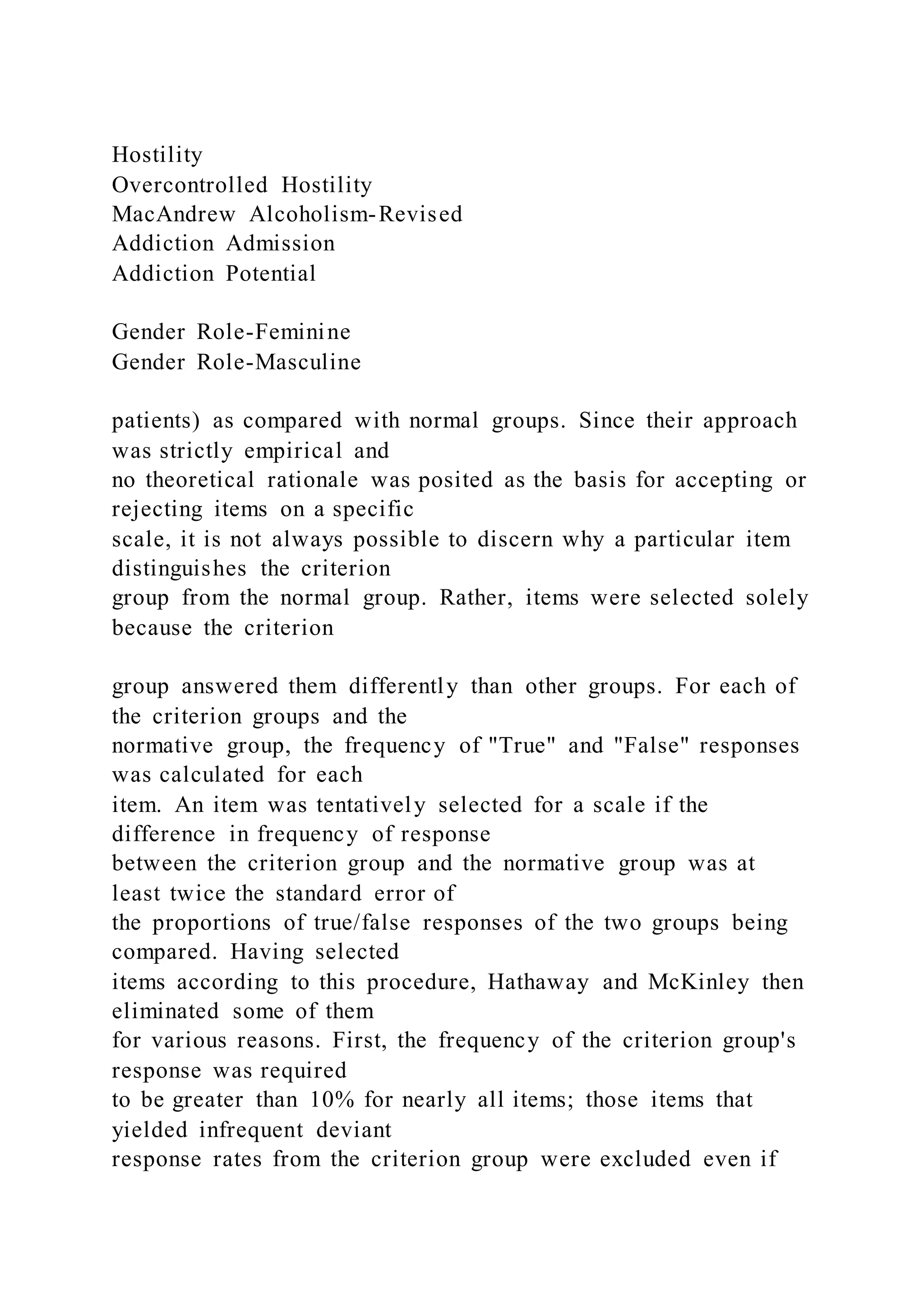 Hostility
Overcontrolled Hostility
MacAndrew Alcoholism-Revised
Addiction Admission
Addiction Potential
Gender Role-Feminine
Gender Role-Masculine
patients) as compared with normal groups. Since their approach
was strictly empirical and
no theoretical rationale was posited as the basis for accepting or
rejecting items on a specific
scale, it is not always possible to discern why a particular item
distinguishes the criterion
group from the normal group. Rather, items were selected solely
because the criterion
group answered them differently than other groups. For each of
the criterion groups and the
normative group, the frequency of "True" and "False" responses
was calculated for each
item. An item was tentatively selected for a scale if the
difference in frequency of response
between the criterion group and the normative group was at
least twice the standard error of
the proportions of true/false responses of the two groups being
compared. Having selected
items according to this procedure, Hathaway and McKinley then
eliminated some of them
for various reasons. First, the frequency of the criterion group's
response was required
to be greater than 10% for nearly all items; those items that
yielded infrequent deviant
response rates from the criterion group were excluded even if
 