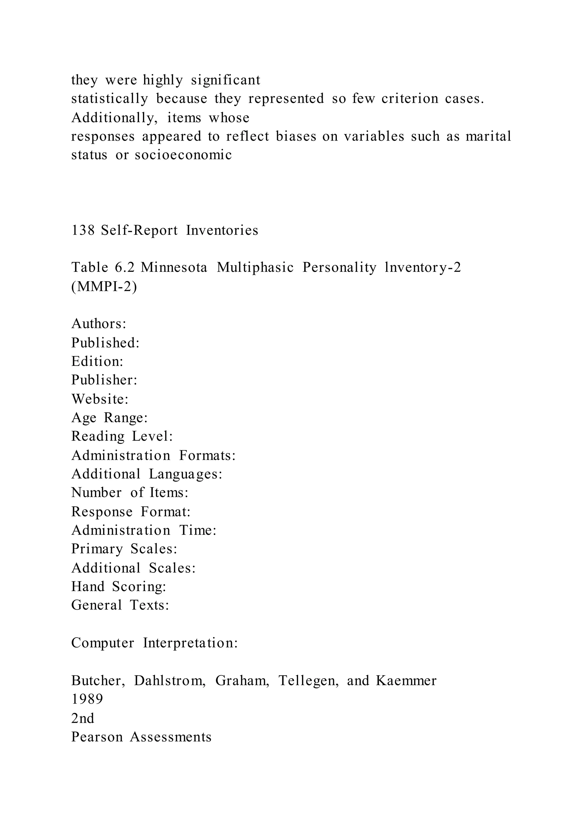 they were highly significant
statistically because they represented so few criterion cases.
Additionally, items whose
responses appeared to reflect biases on variables such as marital
status or socioeconomic
138 Self-Report Inventories
Table 6.2 Minnesota Multiphasic Personality lnventory-2
(MMPI-2)
Authors:
Published:
Edition:
Publisher:
Website:
Age Range:
Reading Level:
Administration Formats:
Additional Languages:
Number of Items:
Response Format:
Administration Time:
Primary Scales:
Additional Scales:
Hand Scoring:
General Texts:
Computer Interpretation:
Butcher, Dahlstrom, Graham, Tellegen, and Kaemmer
1989
2nd
Pearson Assessments
 