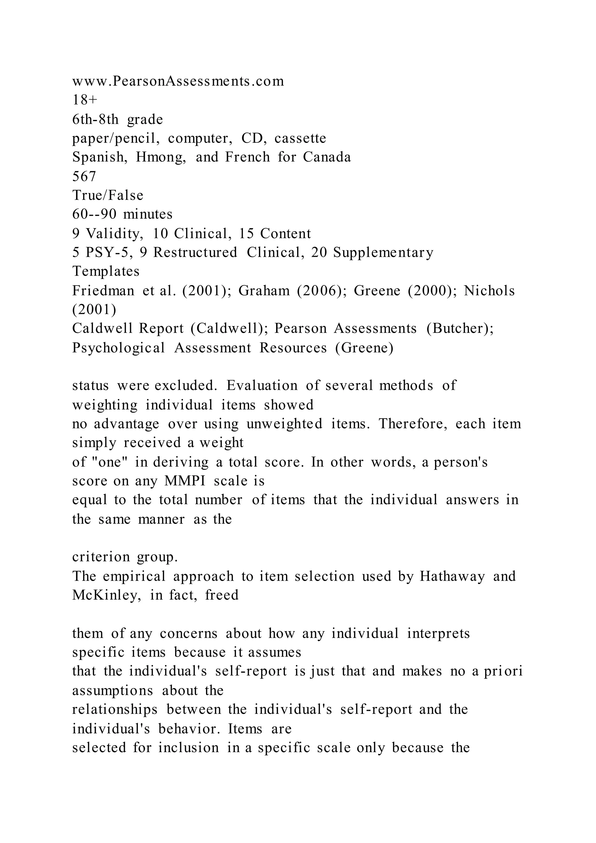www.PearsonAssessments.com
18+
6th-8th grade
paper/pencil, computer, CD, cassette
Spanish, Hmong, and French for Canada
567
True/False
60--90 minutes
9 Validity, 10 Clinical, 15 Content
5 PSY-5, 9 Restructured Clinical, 20 Supplementary
Templates
Friedman et al. (2001); Graham (2006); Greene (2000); Nichols
(2001)
Caldwell Report (Caldwell); Pearson Assessments (Butcher);
Psychological Assessment Resources (Greene)
status were excluded. Evaluation of several methods of
weighting individual items showed
no advantage over using unweighted items. Therefore, each item
simply received a weight
of "one" in deriving a total score. In other words, a person's
score on any MMPI scale is
equal to the total number of items that the individual answers in
the same manner as the
criterion group.
The empirical approach to item selection used by Hathaway and
McKinley, in fact, freed
them of any concerns about how any individual interprets
specific items because it assumes
that the individual's self-report is just that and makes no a priori
assumptions about the
relationships between the individual's self-report and the
individual's behavior. Items are
selected for inclusion in a specific scale only because the
 