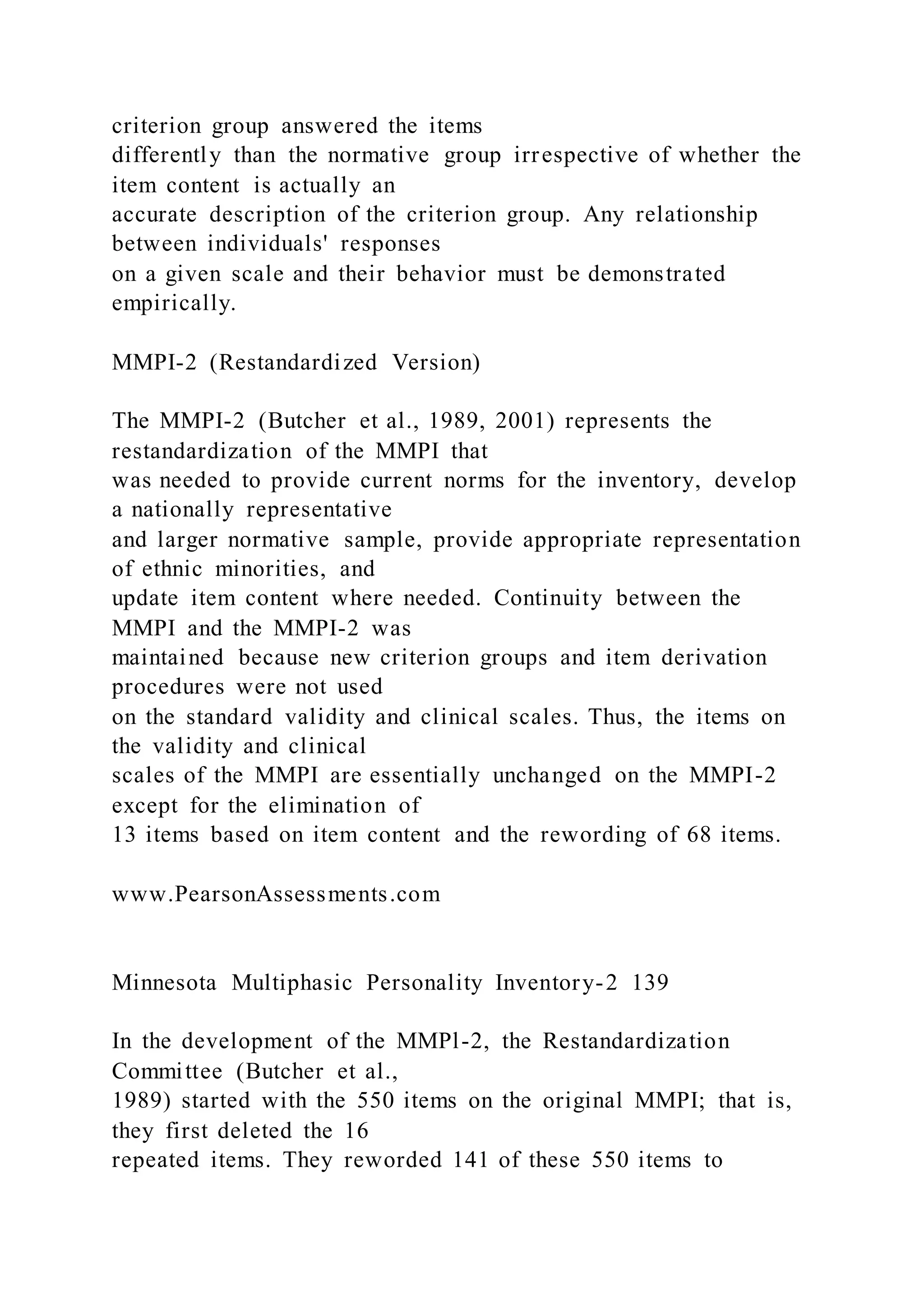 criterion group answered the items
differently than the normative group irrespective of whether the
item content is actually an
accurate description of the criterion group. Any relationship
between individuals' responses
on a given scale and their behavior must be demonstrated
empirically.
MMPI-2 (Restandardized Version)
The MMPI-2 (Butcher et al., 1989, 2001) represents the
restandardization of the MMPI that
was needed to provide current norms for the inventory, develop
a nationally representative
and larger normative sample, provide appropriate representation
of ethnic minorities, and
update item content where needed. Continuity between the
MMPI and the MMPI-2 was
maintained because new criterion groups and item derivation
procedures were not used
on the standard validity and clinical scales. Thus, the items on
the validity and clinical
scales of the MMPI are essentially unchanged on the MMPI-2
except for the elimination of
13 items based on item content and the rewording of 68 items.
www.PearsonAssessments.com
Minnesota Multiphasic Personality Inventory-2 139
In the development of the MMPl-2, the Restandardization
Committee (Butcher et al.,
1989) started with the 550 items on the original MMPI; that is,
they first deleted the 16
repeated items. They reworded 141 of these 550 items to
 