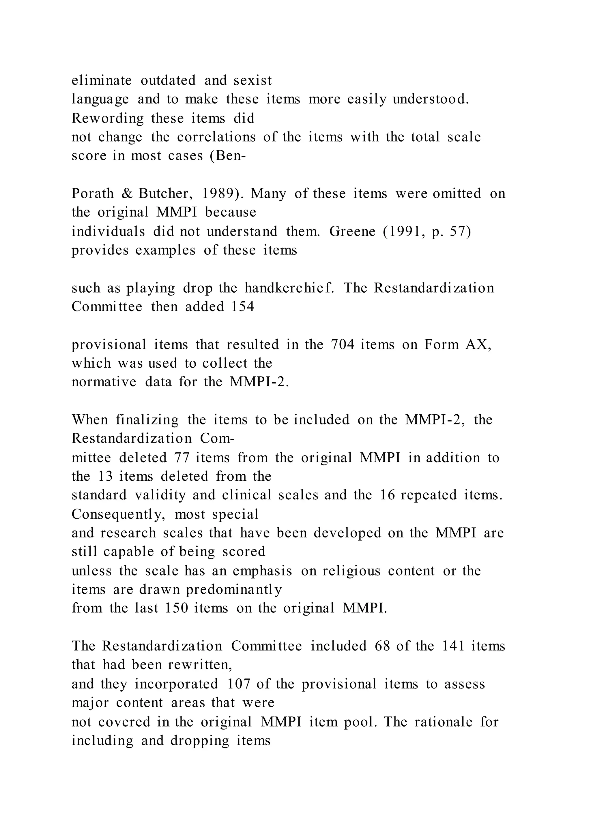 eliminate outdated and sexist
language and to make these items more easily understood.
Rewording these items did
not change the correlations of the items with the total scale
score in most cases (Ben-
Porath & Butcher, 1989). Many of these items were omitted on
the original MMPI because
individuals did not understand them. Greene (1991, p. 57)
provides examples of these items
such as playing drop the handkerchief. The Restandardization
Committee then added 154
provisional items that resulted in the 704 items on Form AX,
which was used to collect the
normative data for the MMPI-2.
When finalizing the items to be included on the MMPI-2, the
Restandardization Com-
mittee deleted 77 items from the original MMPI in addition to
the 13 items deleted from the
standard validity and clinical scales and the 16 repeated items.
Consequently, most special
and research scales that have been developed on the MMPI are
still capable of being scored
unless the scale has an emphasis on religious content or the
items are drawn predominantly
from the last 150 items on the original MMPI.
The Restandardization Committee included 68 of the 141 items
that had been rewritten,
and they incorporated 107 of the provisional items to assess
major content areas that were
not covered in the original MMPI item pool. The rationale for
including and dropping items
 