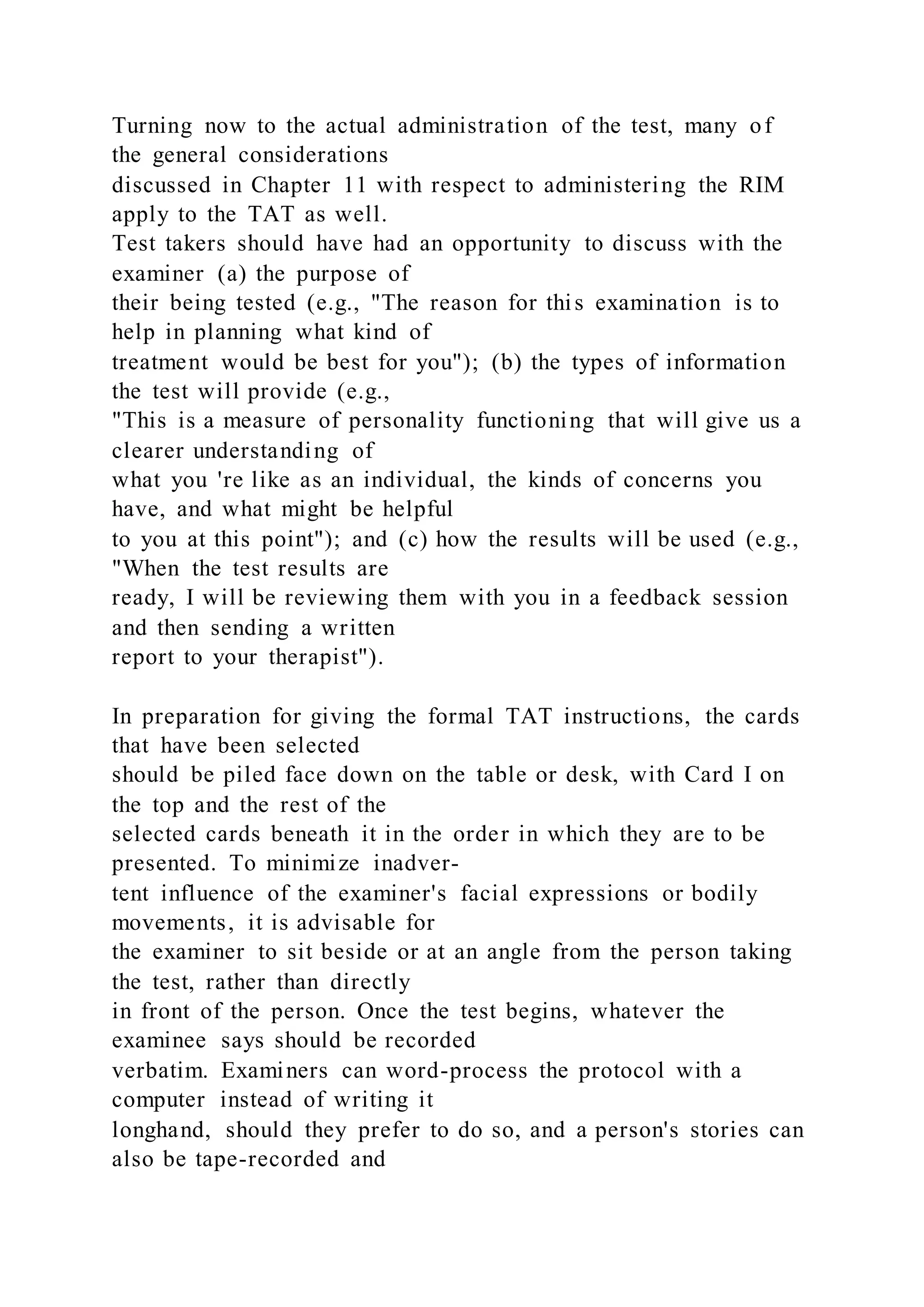 Turning now to the actual administration of the test, many of
the general considerations
discussed in Chapter 11 with respect to administering the RIM
apply to the TAT as well.
Test takers should have had an opportunity to discuss with the
examiner (a) the purpose of
their being tested (e.g., "The reason for this examination is to
help in planning what kind of
treatment would be best for you"); (b) the types of information
the test will provide (e.g.,
"This is a measure of personality functioning that will give us a
clearer understanding of
what you 're like as an individual, the kinds of concerns you
have, and what might be helpful
to you at this point"); and (c) how the results will be used (e.g.,
"When the test results are
ready, I will be reviewing them with you in a feedback session
and then sending a written
report to your therapist").
In preparation for giving the formal TAT instructions, the cards
that have been selected
should be piled face down on the table or desk, with Card I on
the top and the rest of the
selected cards beneath it in the order in which they are to be
presented. To minimize inadver-
tent influence of the examiner's facial expressions or bodily
movements, it is advisable for
the examiner to sit beside or at an angle from the person taking
the test, rather than directly
in front of the person. Once the test begins, whatever the
examinee says should be recorded
verbatim. Examiners can word-process the protocol with a
computer instead of writing it
longhand, should they prefer to do so, and a person's stories can
also be tape-recorded and
 
