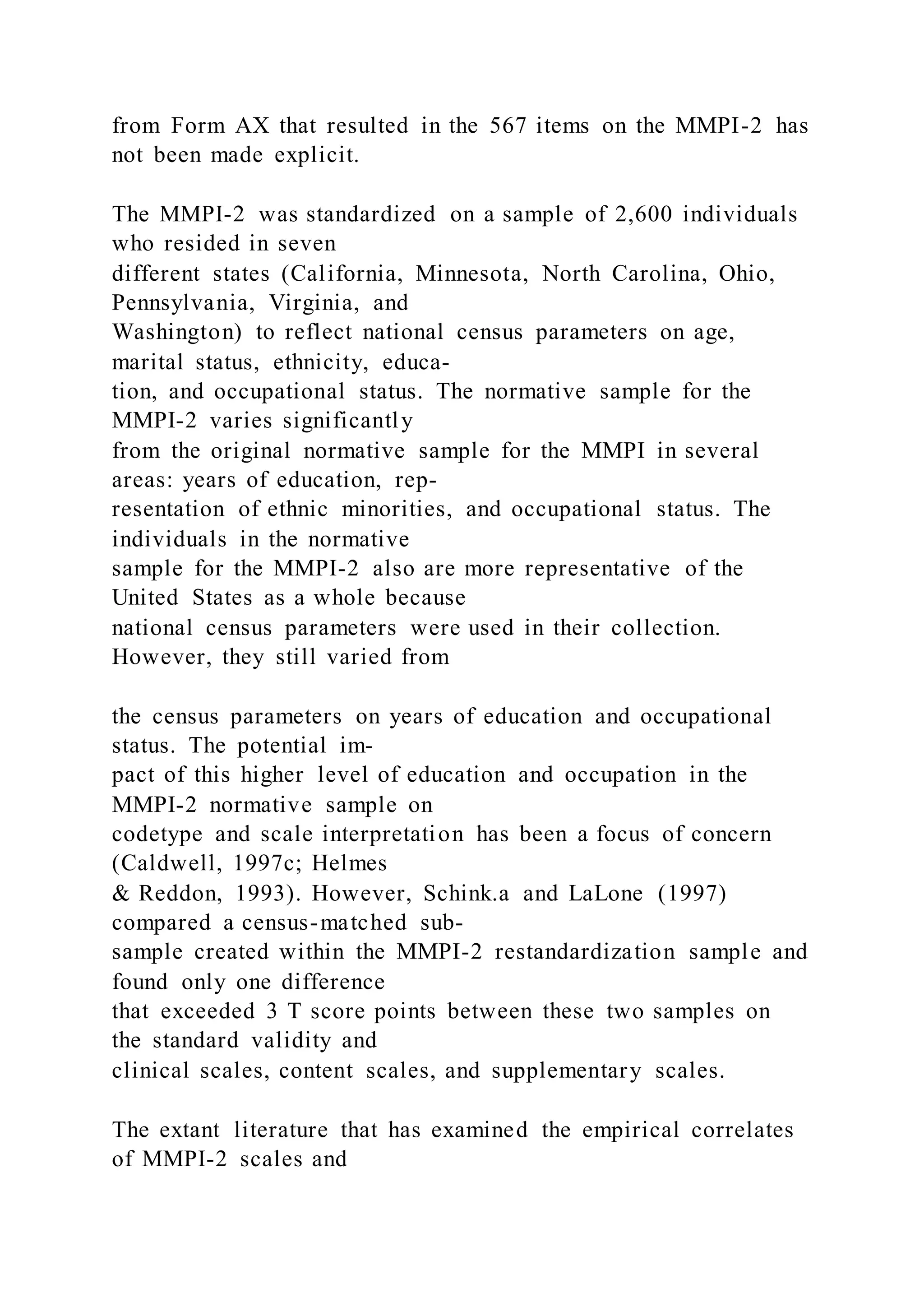from Form AX that resulted in the 567 items on the MMPI-2 has
not been made explicit.
The MMPI-2 was standardized on a sample of 2,600 individuals
who resided in seven
different states (California, Minnesota, North Carolina, Ohio,
Pennsylvania, Virginia, and
Washington) to reflect national census parameters on age,
marital status, ethnicity, educa-
tion, and occupational status. The normative sample for the
MMPI-2 varies significantly
from the original normative sample for the MMPI in several
areas: years of education, rep-
resentation of ethnic minorities, and occupational status. The
individuals in the normative
sample for the MMPI-2 also are more representative of the
United States as a whole because
national census parameters were used in their collection.
However, they still varied from
the census parameters on years of education and occupational
status. The potential im-
pact of this higher level of education and occupation in the
MMPI-2 normative sample on
codetype and scale interpretation has been a focus of concern
(Caldwell, 1997c; Helmes
& Reddon, 1993). However, Schink.a and LaLone (1997)
compared a census-matched sub-
sample created within the MMPI-2 restandardization sample and
found only one difference
that exceeded 3 T score points between these two samples on
the standard validity and
clinical scales, content scales, and supplementary scales.
The extant literature that has examined the empirical correlates
of MMPI-2 scales and
 