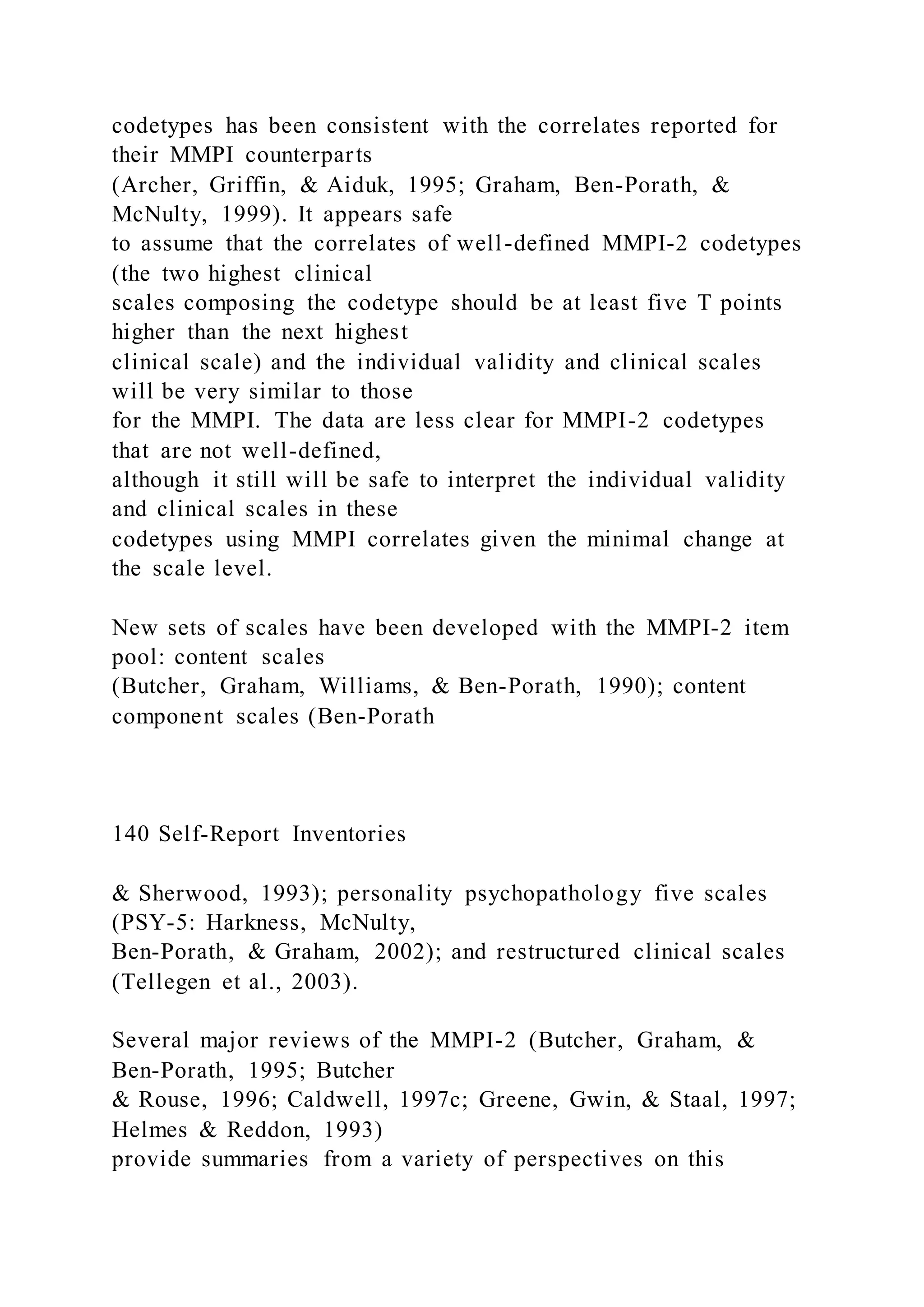 codetypes has been consistent with the correlates reported for
their MMPI counterparts
(Archer, Griffin, & Aiduk, 1995; Graham, Ben-Porath, &
McNulty, 1999). It appears safe
to assume that the correlates of well-defined MMPI-2 codetypes
(the two highest clinical
scales composing the codetype should be at least five T points
higher than the next highest
clinical scale) and the individual validity and clinical scales
will be very similar to those
for the MMPI. The data are less clear for MMPI-2 codetypes
that are not well-defined,
although it still will be safe to interpret the individual validity
and clinical scales in these
codetypes using MMPI correlates given the minimal change at
the scale level.
New sets of scales have been developed with the MMPI-2 item
pool: content scales
(Butcher, Graham, Williams, & Ben-Porath, 1990); content
component scales (Ben-Porath
140 Self-Report Inventories
& Sherwood, 1993); personality psychopathology five scales
(PSY-5: Harkness, McNulty,
Ben-Porath, & Graham, 2002); and restructured clinical scales
(Tellegen et al., 2003).
Several major reviews of the MMPI-2 (Butcher, Graham, &
Ben-Porath, 1995; Butcher
& Rouse, 1996; Caldwell, 1997c; Greene, Gwin, & Staal, 1997;
Helmes & Reddon, 1993)
provide summaries from a variety of perspectives on this
 