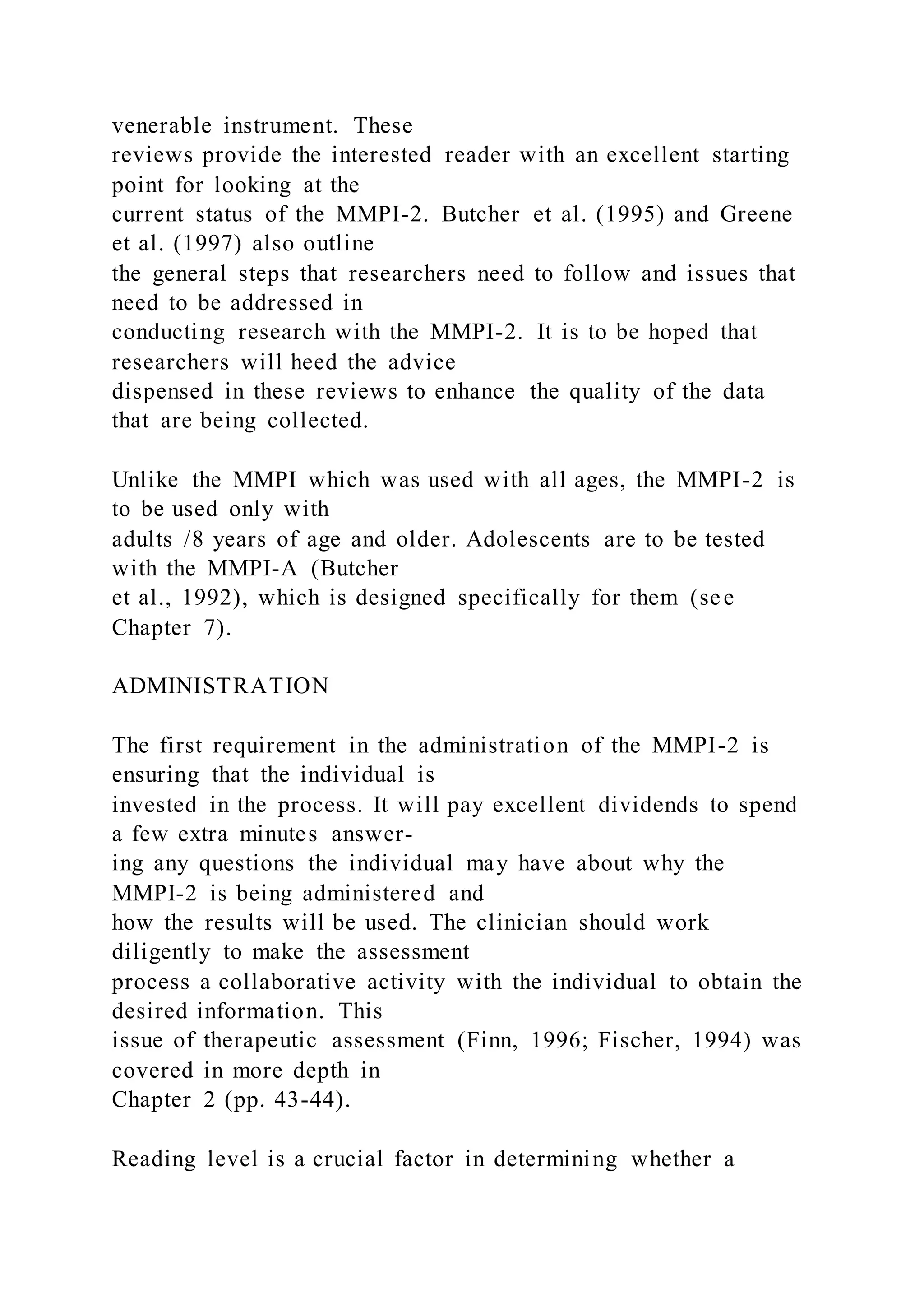 venerable instrument. These
reviews provide the interested reader with an excellent starting
point for looking at the
current status of the MMPI-2. Butcher et al. (1995) and Greene
et al. (1997) also outline
the general steps that researchers need to follow and issues that
need to be addressed in
conducting research with the MMPI-2. It is to be hoped that
researchers will heed the advice
dispensed in these reviews to enhance the quality of the data
that are being collected.
Unlike the MMPI which was used with all ages, the MMPI-2 is
to be used only with
adults /8 years of age and older. Adolescents are to be tested
with the MMPI-A (Butcher
et al., 1992), which is designed specifically for them (see
Chapter 7).
ADMINISTRATION
The first requirement in the administration of the MMPI-2 is
ensuring that the individual is
invested in the process. It will pay excellent dividends to spend
a few extra minutes answer-
ing any questions the individual may have about why the
MMPI-2 is being administered and
how the results will be used. The clinician should work
diligently to make the assessment
process a collaborative activity with the individual to obtain the
desired information. This
issue of therapeutic assessment (Finn, 1996; Fischer, 1994) was
covered in more depth in
Chapter 2 (pp. 43-44).
Reading level is a crucial factor in determining whether a
 