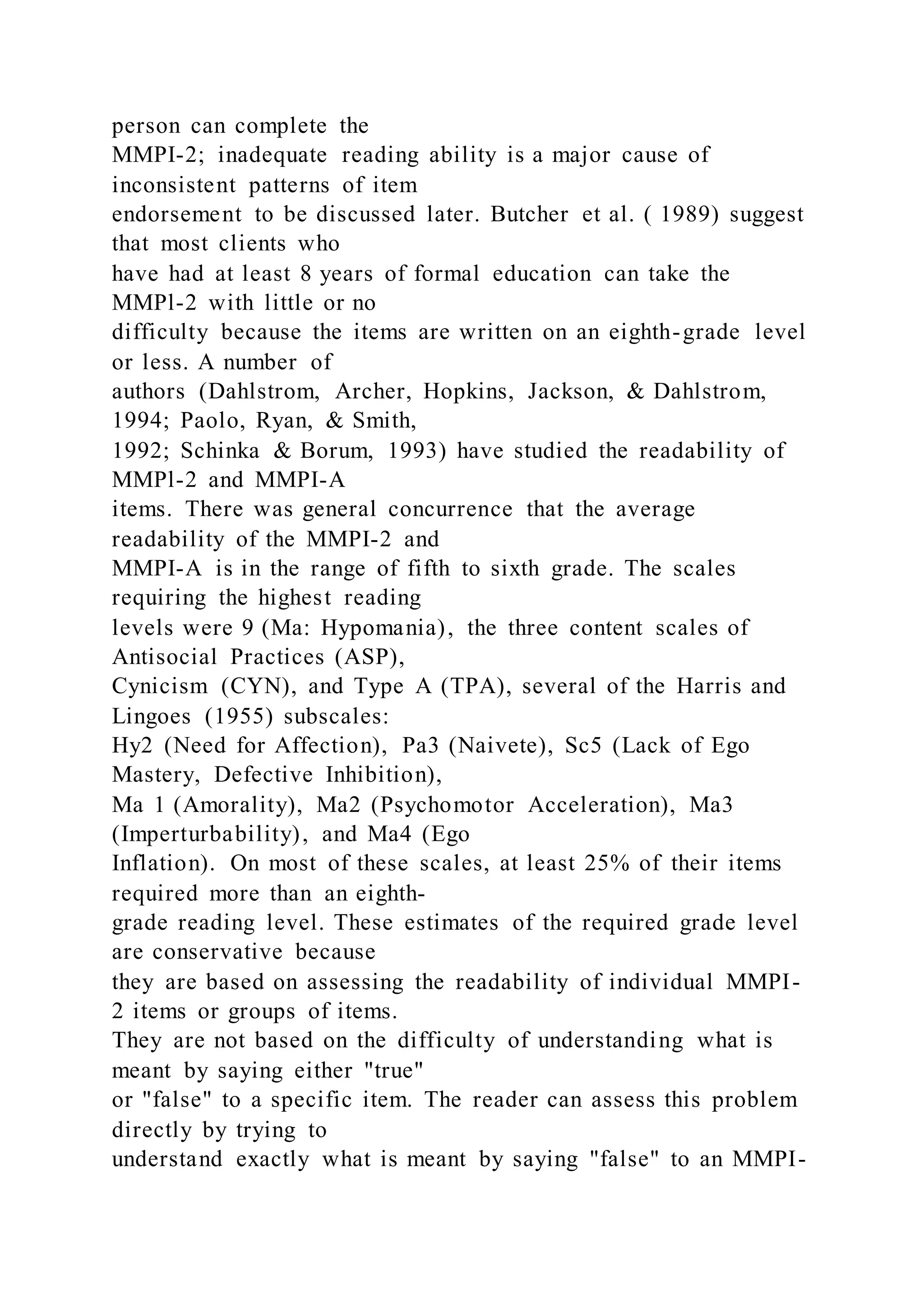 person can complete the
MMPI-2; inadequate reading ability is a major cause of
inconsistent patterns of item
endorsement to be discussed later. Butcher et al. ( 1989) suggest
that most clients who
have had at least 8 years of formal education can take the
MMPl-2 with little or no
difficulty because the items are written on an eighth-grade level
or less. A number of
authors (Dahlstrom, Archer, Hopkins, Jackson, & Dahlstrom,
1994; Paolo, Ryan, & Smith,
1992; Schinka & Borum, 1993) have studied the readability of
MMPl-2 and MMPI-A
items. There was general concurrence that the average
readability of the MMPI-2 and
MMPI-A is in the range of fifth to sixth grade. The scales
requiring the highest reading
levels were 9 (Ma: Hypomania), the three content scales of
Antisocial Practices (ASP),
Cynicism (CYN), and Type A (TPA), several of the Harris and
Lingoes (1955) subscales:
Hy2 (Need for Affection), Pa3 (Naivete), Sc5 (Lack of Ego
Mastery, Defective Inhibition),
Ma 1 (Amorality), Ma2 (Psychomotor Acceleration), Ma3
(Imperturbability), and Ma4 (Ego
Inflation). On most of these scales, at least 25% of their items
required more than an eighth-
grade reading level. These estimates of the required grade level
are conservative because
they are based on assessing the readability of individual MMPI-
2 items or groups of items.
They are not based on the difficulty of understanding what is
meant by saying either "true"
or "false" to a specific item. The reader can assess this problem
directly by trying to
understand exactly what is meant by saying "false" to an MMPI-
 