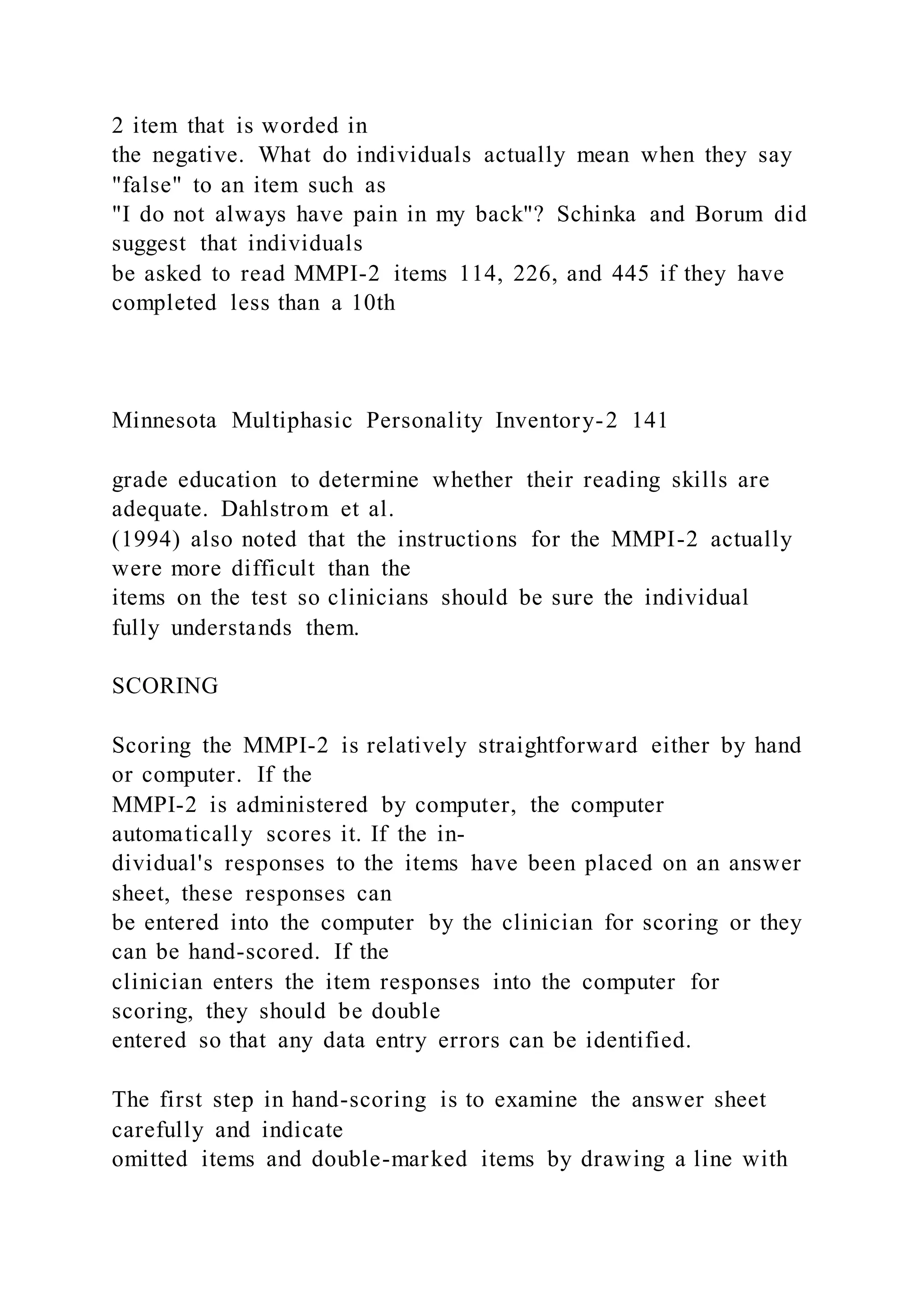 2 item that is worded in
the negative. What do individuals actually mean when they say
"false" to an item such as
"I do not always have pain in my back"? Schinka and Borum did
suggest that individuals
be asked to read MMPI-2 items 114, 226, and 445 if they have
completed less than a 10th
Minnesota Multiphasic Personality Inventory-2 141
grade education to determine whether their reading skills are
adequate. Dahlstrom et al.
(1994) also noted that the instructions for the MMPI-2 actually
were more difficult than the
items on the test so clinicians should be sure the individual
fully understands them.
SCORING
Scoring the MMPI-2 is relatively straightforward either by hand
or computer. If the
MMPI-2 is administered by computer, the computer
automatically scores it. If the in-
dividual's responses to the items have been placed on an answer
sheet, these responses can
be entered into the computer by the clinician for scoring or they
can be hand-scored. If the
clinician enters the item responses into the computer for
scoring, they should be double
entered so that any data entry errors can be identified.
The first step in hand-scoring is to examine the answer sheet
carefully and indicate
omitted items and double-marked items by drawing a line with
 