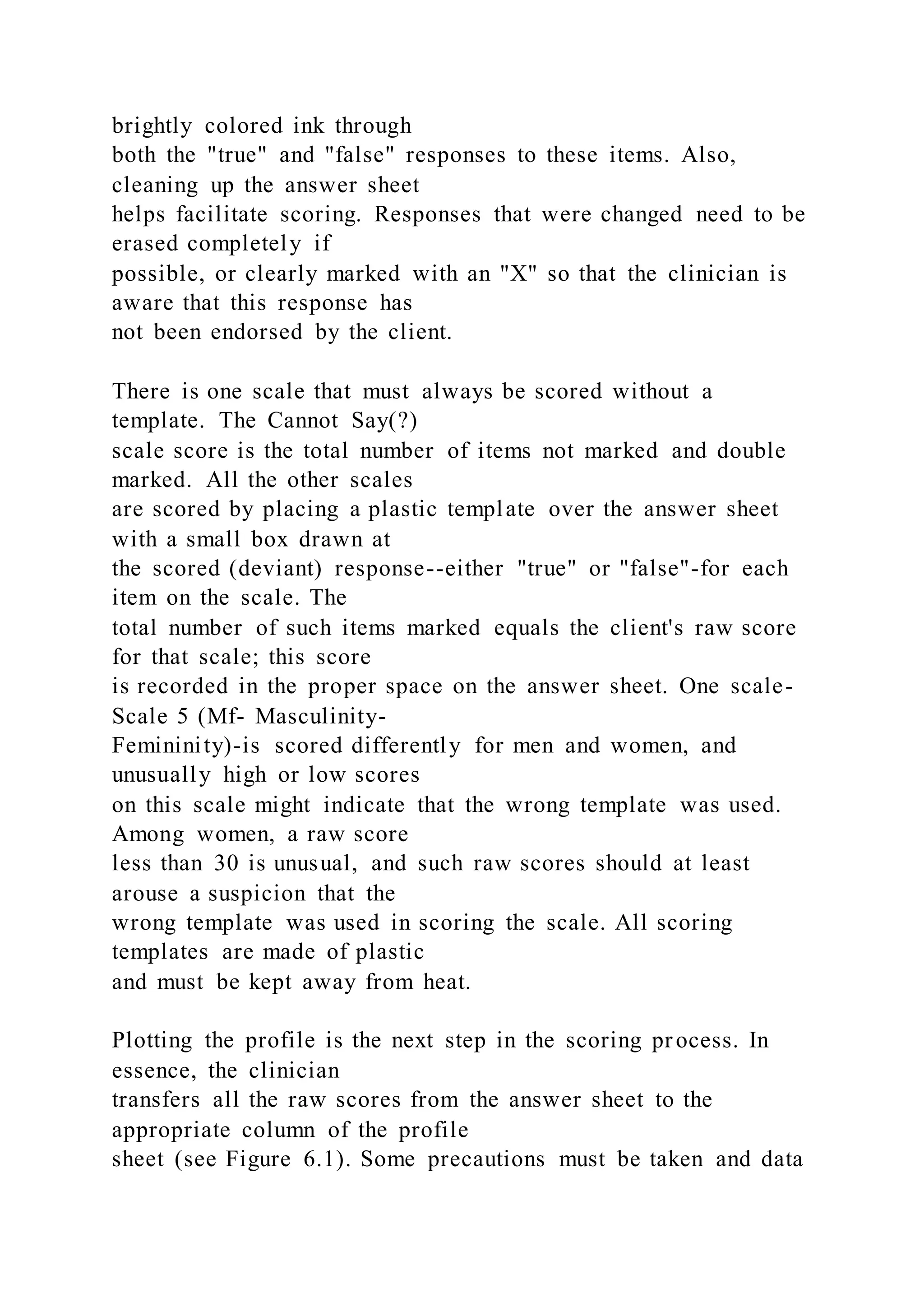 brightly colored ink through
both the "true" and "false" responses to these items. Also,
cleaning up the answer sheet
helps facilitate scoring. Responses that were changed need to be
erased completely if
possible, or clearly marked with an "X" so that the clinician is
aware that this response has
not been endorsed by the client.
There is one scale that must always be scored without a
template. The Cannot Say(?)
scale score is the total number of items not marked and double
marked. All the other scales
are scored by placing a plastic template over the answer sheet
with a small box drawn at
the scored (deviant) response--either "true" or "false"-for each
item on the scale. The
total number of such items marked equals the client's raw score
for that scale; this score
is recorded in the proper space on the answer sheet. One scale-
Scale 5 (Mf- Masculinity-
Femininity)-is scored differently for men and women, and
unusually high or low scores
on this scale might indicate that the wrong template was used.
Among women, a raw score
less than 30 is unusual, and such raw scores should at least
arouse a suspicion that the
wrong template was used in scoring the scale. All scoring
templates are made of plastic
and must be kept away from heat.
Plotting the profile is the next step in the scoring process. In
essence, the clinician
transfers all the raw scores from the answer sheet to the
appropriate column of the profile
sheet (see Figure 6.1). Some precautions must be taken and data
 