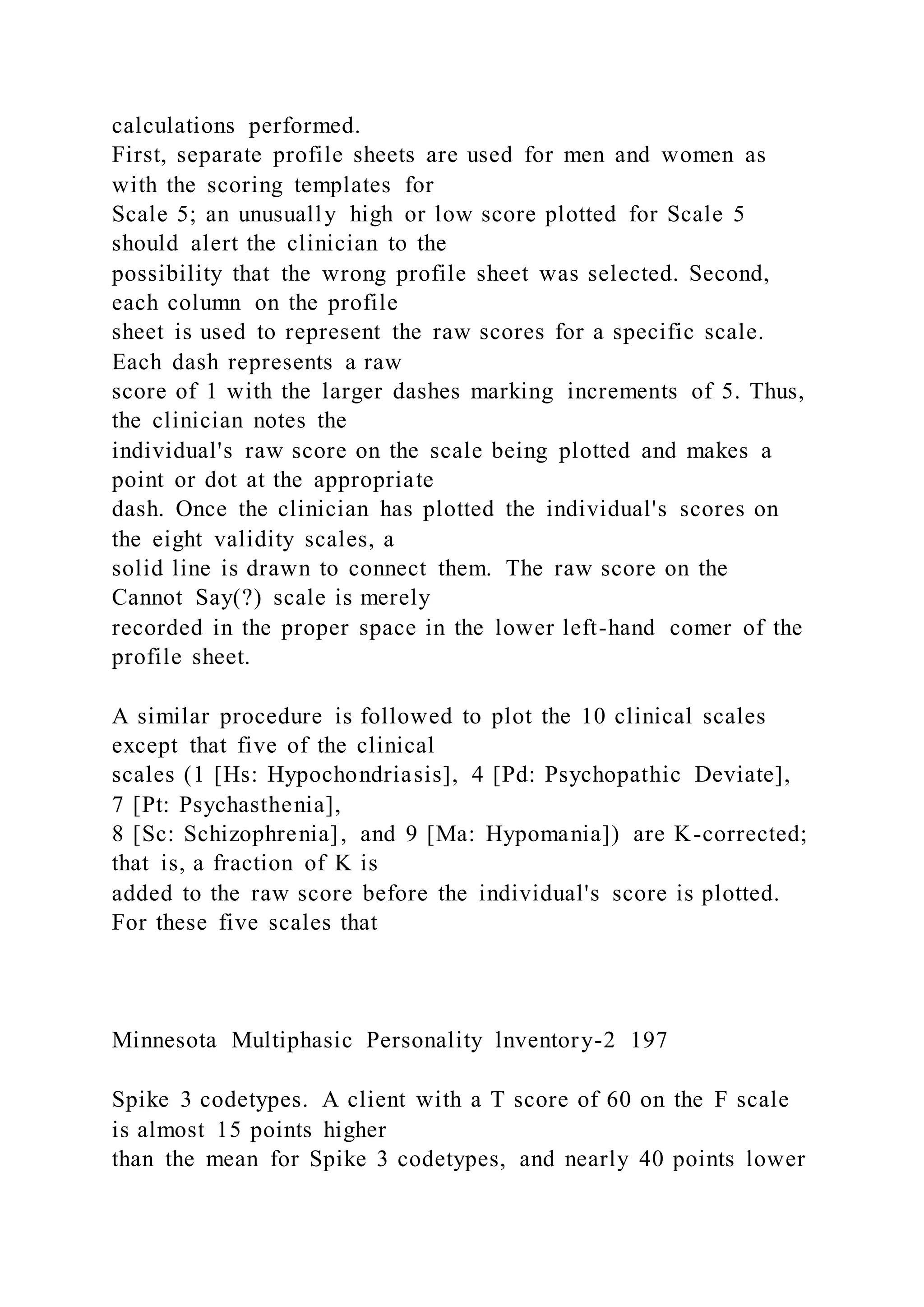 calculations performed.
First, separate profile sheets are used for men and women as
with the scoring templates for
Scale 5; an unusually high or low score plotted for Scale 5
should alert the clinician to the
possibility that the wrong profile sheet was selected. Second,
each column on the profile
sheet is used to represent the raw scores for a specific scale.
Each dash represents a raw
score of 1 with the larger dashes marking increments of 5. Thus,
the clinician notes the
individual's raw score on the scale being plotted and makes a
point or dot at the appropriate
dash. Once the clinician has plotted the individual's scores on
the eight validity scales, a
solid line is drawn to connect them. The raw score on the
Cannot Say(?) scale is merely
recorded in the proper space in the lower left-hand comer of the
profile sheet.
A similar procedure is followed to plot the 10 clinical scales
except that five of the clinical
scales (1 [Hs: Hypochondriasis], 4 [Pd: Psychopathic Deviate],
7 [Pt: Psychasthenia],
8 [Sc: Schizophrenia], and 9 [Ma: Hypomania]) are K-corrected;
that is, a fraction of K is
added to the raw score before the individual's score is plotted.
For these five scales that
Minnesota Multiphasic Personality lnventory-2 197
Spike 3 codetypes. A client with a T score of 60 on the F scale
is almost 15 points higher
than the mean for Spike 3 codetypes, and nearly 40 points lower
 