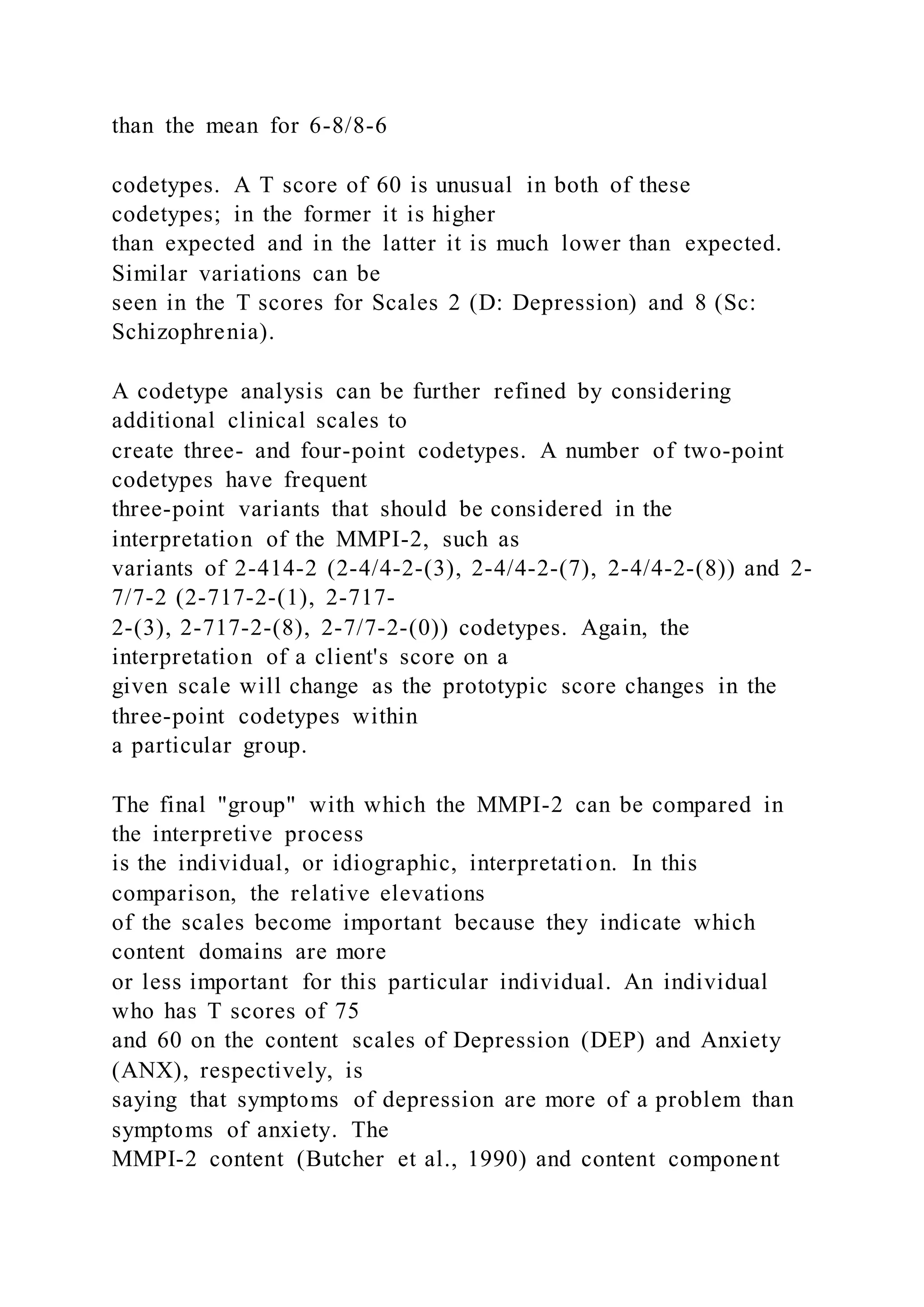 than the mean for 6-8/8-6
codetypes. A T score of 60 is unusual in both of these
codetypes; in the former it is higher
than expected and in the latter it is much lower than expected.
Similar variations can be
seen in the T scores for Scales 2 (D: Depression) and 8 (Sc:
Schizophrenia).
A codetype analysis can be further refined by considering
additional clinical scales to
create three- and four-point codetypes. A number of two-point
codetypes have frequent
three-point variants that should be considered in the
interpretation of the MMPI-2, such as
variants of 2-414-2 (2-4/4-2-(3), 2-4/4-2-(7), 2-4/4-2-(8)) and 2-
7/7-2 (2-717-2-(1), 2-717-
2-(3), 2-717-2-(8), 2-7/7-2-(0)) codetypes. Again, the
interpretation of a client's score on a
given scale will change as the prototypic score changes in the
three-point codetypes within
a particular group.
The final "group" with which the MMPI-2 can be compared in
the interpretive process
is the individual, or idiographic, interpretation. In this
comparison, the relative elevations
of the scales become important because they indicate which
content domains are more
or less important for this particular individual. An individual
who has T scores of 75
and 60 on the content scales of Depression (DEP) and Anxiety
(ANX), respectively, is
saying that symptoms of depression are more of a problem than
symptoms of anxiety. The
MMPI-2 content (Butcher et al., 1990) and content component
 