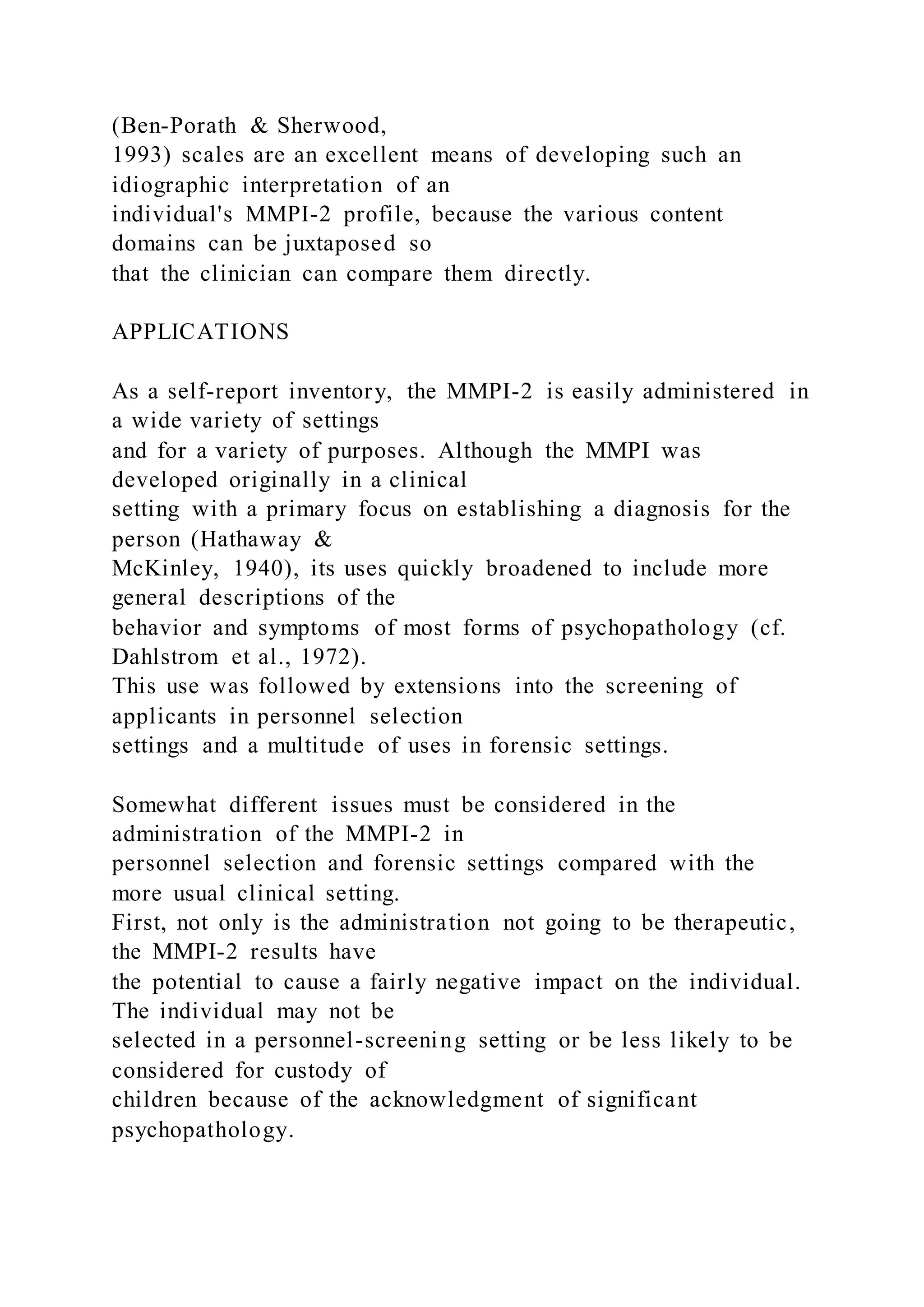 (Ben-Porath & Sherwood,
1993) scales are an excellent means of developing such an
idiographic interpretation of an
individual's MMPI-2 profile, because the various content
domains can be juxtaposed so
that the clinician can compare them directly.
APPLICATIONS
As a self-report inventory, the MMPI-2 is easily administered in
a wide variety of settings
and for a variety of purposes. Although the MMPI was
developed originally in a clinical
setting with a primary focus on establishing a diagnosis for the
person (Hathaway &
McKinley, 1940), its uses quickly broadened to include more
general descriptions of the
behavior and symptoms of most forms of psychopathology (cf.
Dahlstrom et al., 1972).
This use was followed by extensions into the screening of
applicants in personnel selection
settings and a multitude of uses in forensic settings.
Somewhat different issues must be considered in the
administration of the MMPI-2 in
personnel selection and forensic settings compared with the
more usual clinical setting.
First, not only is the administration not going to be therapeutic,
the MMPI-2 results have
the potential to cause a fairly negative impact on the individual.
The individual may not be
selected in a personnel-screening setting or be less likely to be
considered for custody of
children because of the acknowledgment of significant
psychopathology.
 