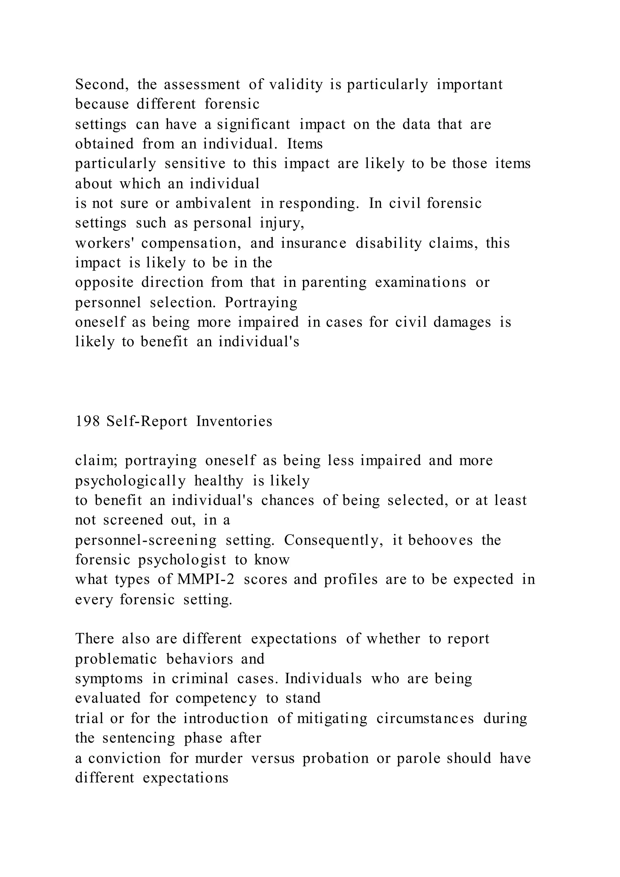 Second, the assessment of validity is particularly important
because different forensic
settings can have a significant impact on the data that are
obtained from an individual. Items
particularly sensitive to this impact are likely to be those items
about which an individual
is not sure or ambivalent in responding. In civil forensic
settings such as personal injury,
workers' compensation, and insurance disability claims, this
impact is likely to be in the
opposite direction from that in parenting examinations or
personnel selection. Portraying
oneself as being more impaired in cases for civil damages is
likely to benefit an individual's
198 Self-Report Inventories
claim; portraying oneself as being less impaired and more
psychologically healthy is likely
to benefit an individual's chances of being selected, or at least
not screened out, in a
personnel-screening setting. Consequently, it behooves the
forensic psychologist to know
what types of MMPI-2 scores and profiles are to be expected in
every forensic setting.
There also are different expectations of whether to report
problematic behaviors and
symptoms in criminal cases. Individuals who are being
evaluated for competency to stand
trial or for the introduction of mitigating circumstances during
the sentencing phase after
a conviction for murder versus probation or parole should have
different expectations
 