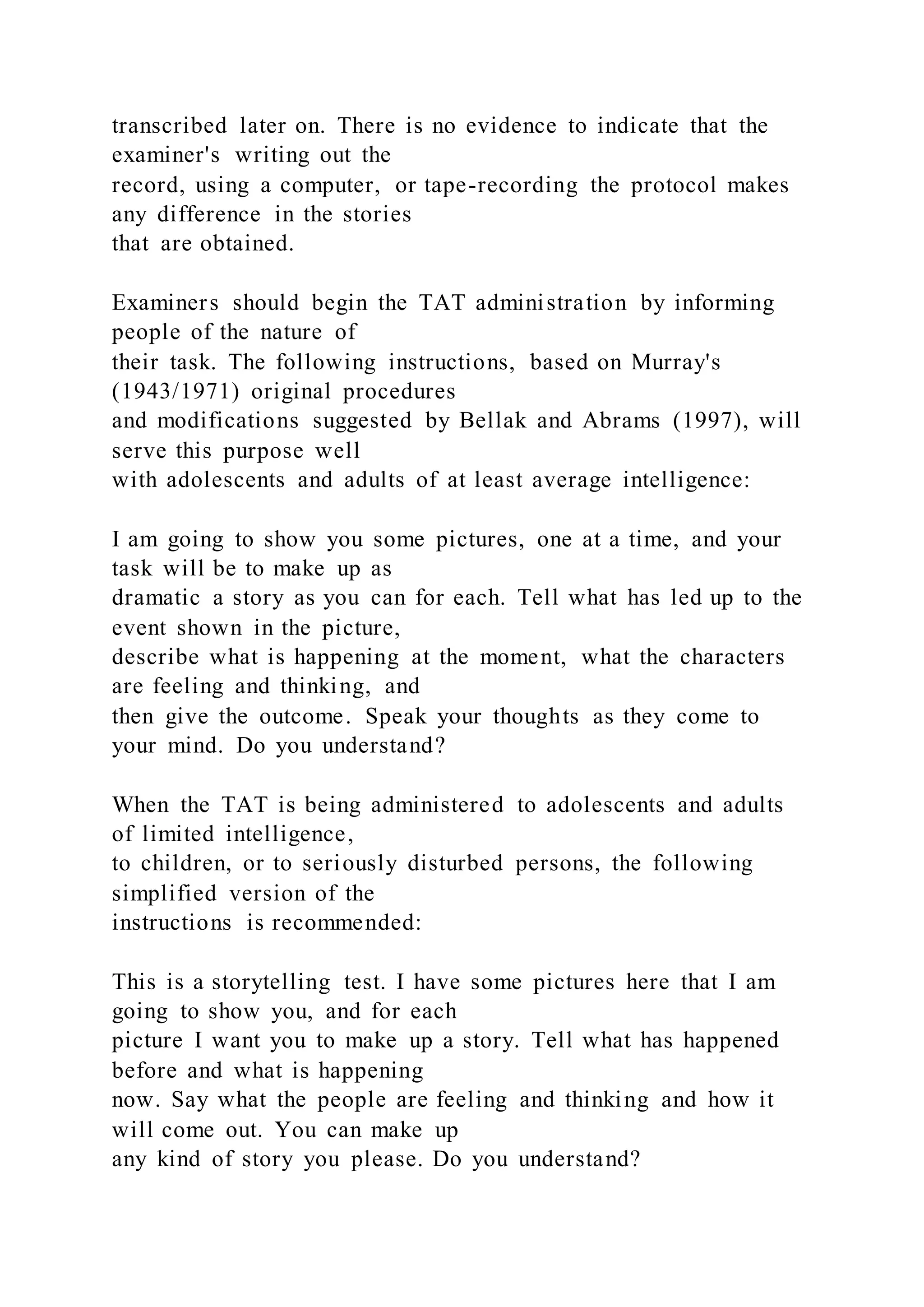 transcribed later on. There is no evidence to indicate that the
examiner's writing out the
record, using a computer, or tape-recording the protocol makes
any difference in the stories
that are obtained.
Examiners should begin the TAT administration by informing
people of the nature of
their task. The following instructions, based on Murray's
(1943/1971) original procedures
and modifications suggested by Bellak and Abrams (1997), will
serve this purpose well
with adolescents and adults of at least average intelligence:
I am going to show you some pictures, one at a time, and your
task will be to make up as
dramatic a story as you can for each. Tell what has led up to the
event shown in the picture,
describe what is happening at the moment, what the characters
are feeling and thinking, and
then give the outcome. Speak your thoughts as they come to
your mind. Do you understand?
When the TAT is being administered to adolescents and adults
of limited intelligence,
to children, or to seriously disturbed persons, the following
simplified version of the
instructions is recommended:
This is a storytelling test. I have some pictures here that I am
going to show you, and for each
picture I want you to make up a story. Tell what has happened
before and what is happening
now. Say what the people are feeling and thinking and how it
will come out. You can make up
any kind of story you please. Do you understand?
 