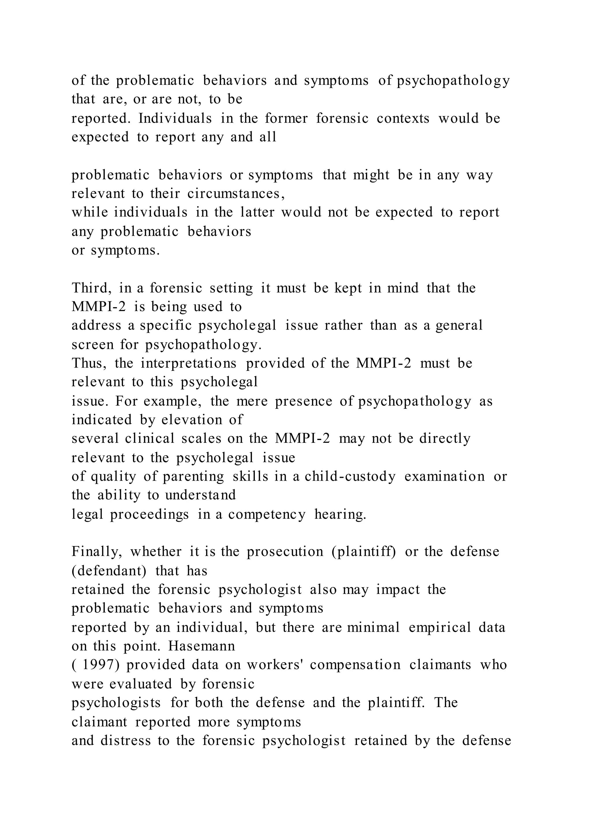 of the problematic behaviors and symptoms of psychopathology
that are, or are not, to be
reported. Individuals in the former forensic contexts would be
expected to report any and all
problematic behaviors or symptoms that might be in any way
relevant to their circumstances,
while individuals in the latter would not be expected to report
any problematic behaviors
or symptoms.
Third, in a forensic setting it must be kept in mind that the
MMPI-2 is being used to
address a specific psycholegal issue rather than as a general
screen for psychopathology.
Thus, the interpretations provided of the MMPI-2 must be
relevant to this psycholegal
issue. For example, the mere presence of psychopathology as
indicated by elevation of
several clinical scales on the MMPI-2 may not be directly
relevant to the psycholegal issue
of quality of parenting skills in a child-custody examination or
the ability to understand
legal proceedings in a competency hearing.
Finally, whether it is the prosecution (plaintiff) or the defense
(defendant) that has
retained the forensic psychologist also may impact the
problematic behaviors and symptoms
reported by an individual, but there are minimal empirical data
on this point. Hasemann
( 1997) provided data on workers' compensation claimants who
were evaluated by forensic
psychologists for both the defense and the plaintiff. The
claimant reported more symptoms
and distress to the forensic psychologist retained by the defense
 