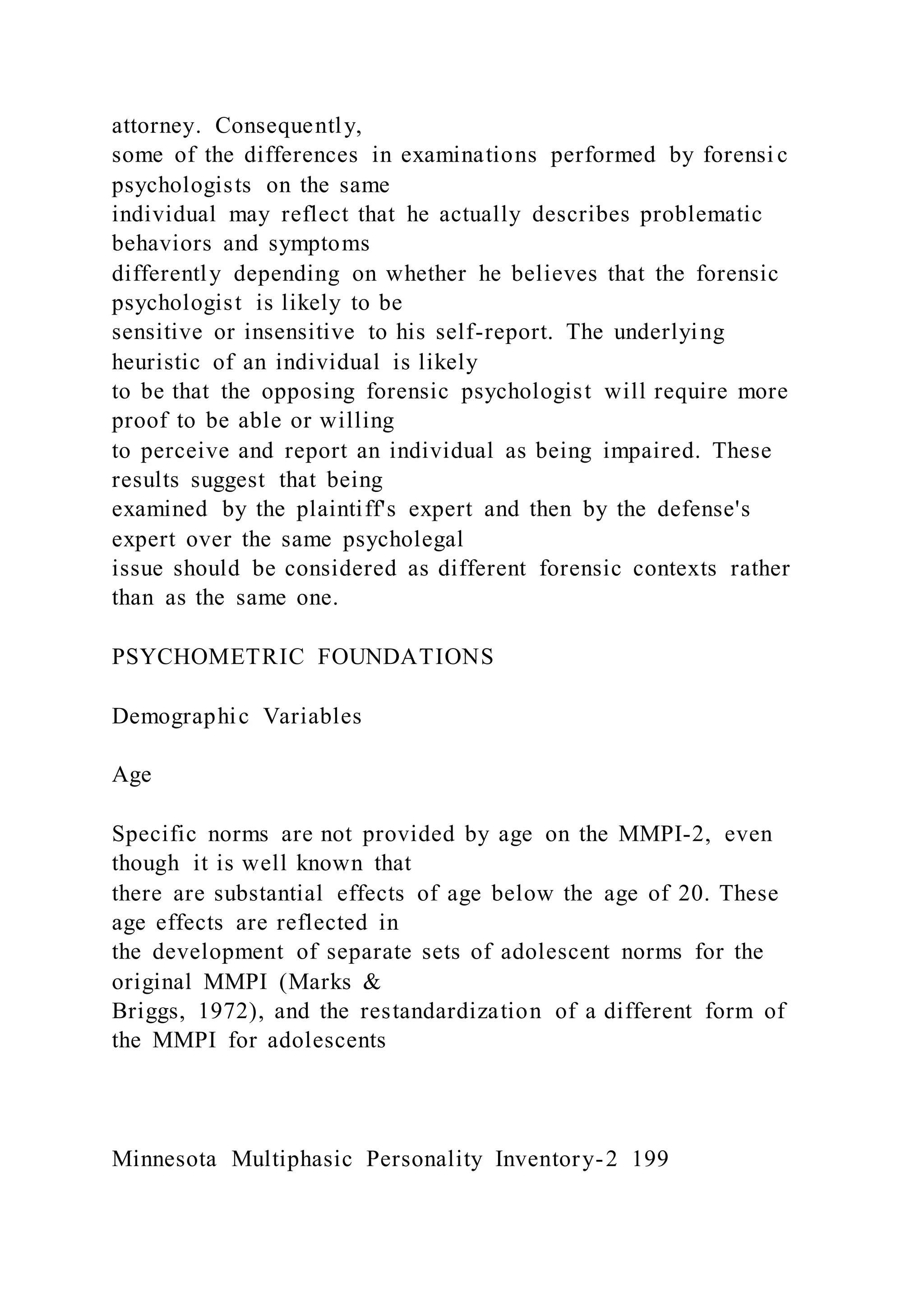 attorney. Consequently,
some of the differences in examinations performed by forensi c
psychologists on the same
individual may reflect that he actually describes problematic
behaviors and symptoms
differently depending on whether he believes that the forensic
psychologist is likely to be
sensitive or insensitive to his self-report. The underlying
heuristic of an individual is likely
to be that the opposing forensic psychologist will require more
proof to be able or willing
to perceive and report an individual as being impaired. These
results suggest that being
examined by the plaintiff's expert and then by the defense's
expert over the same psycholegal
issue should be considered as different forensic contexts rather
than as the same one.
PSYCHOMETRIC FOUNDATIONS
Demographic Variables
Age
Specific norms are not provided by age on the MMPI-2, even
though it is well known that
there are substantial effects of age below the age of 20. These
age effects are reflected in
the development of separate sets of adolescent norms for the
original MMPI (Marks &
Briggs, 1972), and the restandardization of a different form of
the MMPI for adolescents
Minnesota Multiphasic Personality Inventory-2 199
 