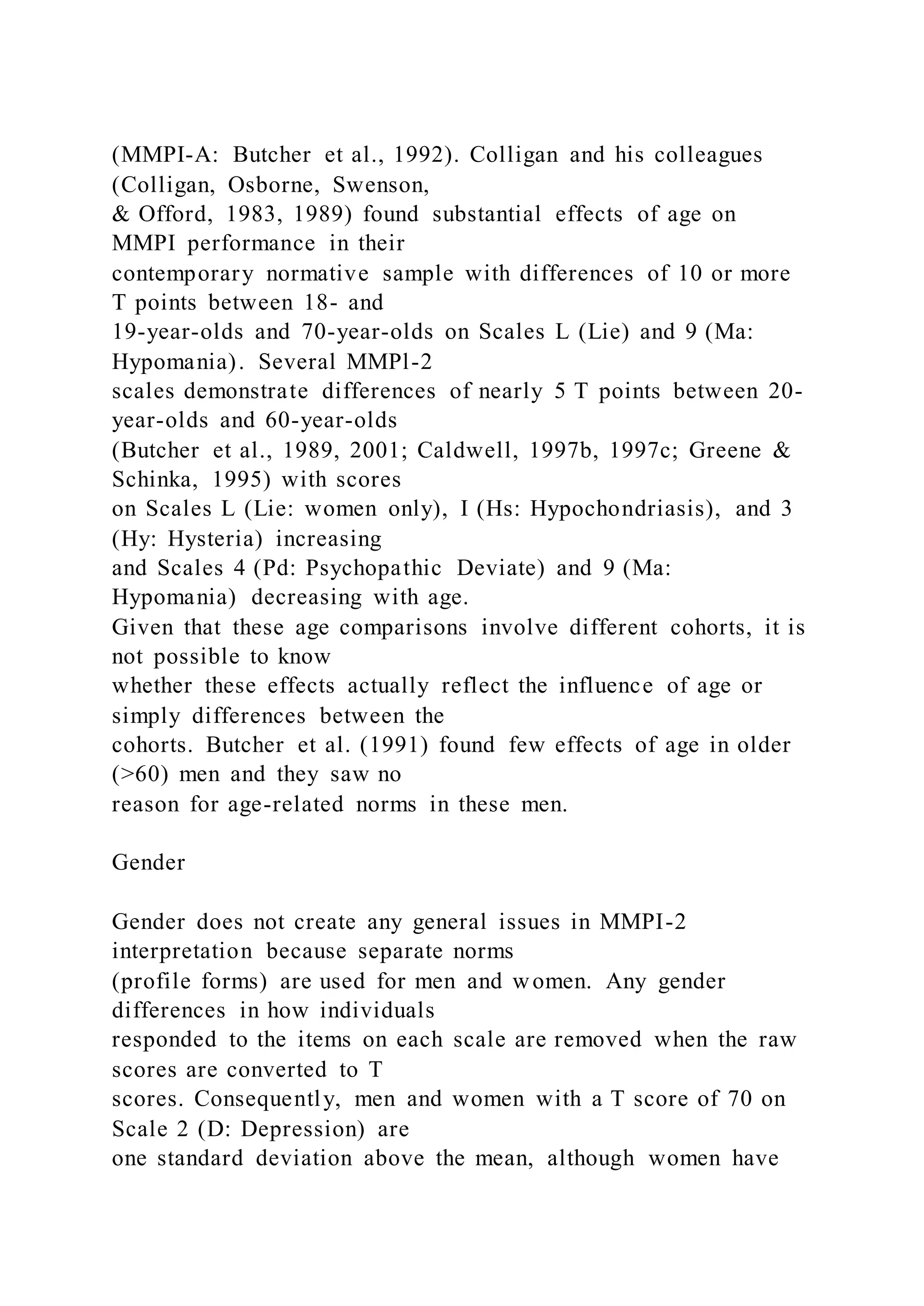 (MMPI-A: Butcher et al., 1992). Colligan and his colleagues
(Colligan, Osborne, Swenson,
& Offord, 1983, 1989) found substantial effects of age on
MMPI performance in their
contemporary normative sample with differences of 10 or more
T points between 18- and
19-year-olds and 70-year-olds on Scales L (Lie) and 9 (Ma:
Hypomania). Several MMPl-2
scales demonstrate differences of nearly 5 T points between 20-
year-olds and 60-year-olds
(Butcher et al., 1989, 2001; Caldwell, 1997b, 1997c; Greene &
Schinka, 1995) with scores
on Scales L (Lie: women only), I (Hs: Hypochondriasis), and 3
(Hy: Hysteria) increasing
and Scales 4 (Pd: Psychopathic Deviate) and 9 (Ma:
Hypomania) decreasing with age.
Given that these age comparisons involve different cohorts, it is
not possible to know
whether these effects actually reflect the influence of age or
simply differences between the
cohorts. Butcher et al. (1991) found few effects of age in older
(>60) men and they saw no
reason for age-related norms in these men.
Gender
Gender does not create any general issues in MMPI-2
interpretation because separate norms
(profile forms) are used for men and women. Any gender
differences in how individuals
responded to the items on each scale are removed when the raw
scores are converted to T
scores. Consequently, men and women with a T score of 70 on
Scale 2 (D: Depression) are
one standard deviation above the mean, although women have
 
