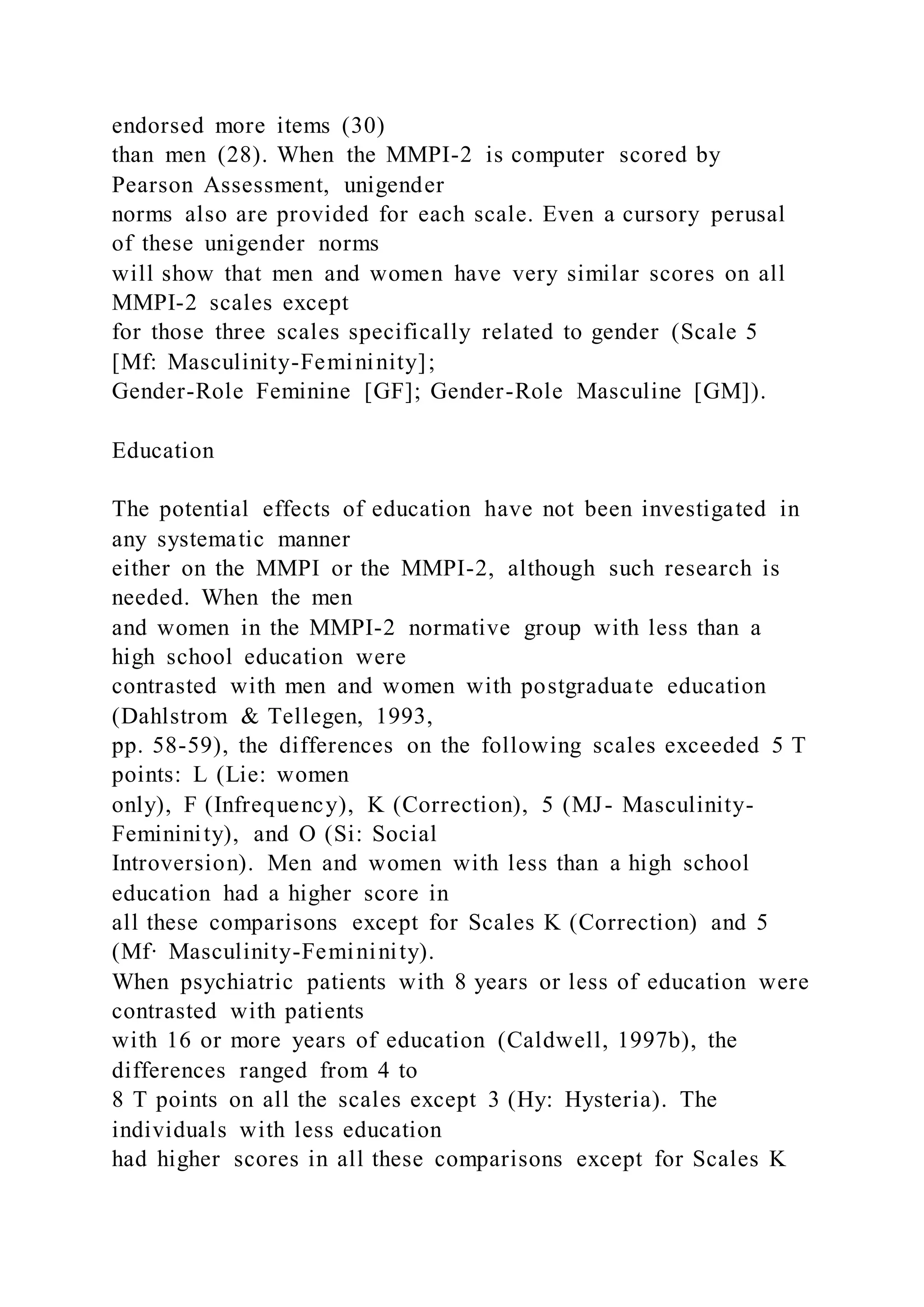 endorsed more items (30)
than men (28). When the MMPI-2 is computer scored by
Pearson Assessment, unigender
norms also are provided for each scale. Even a cursory perusal
of these unigender norms
will show that men and women have very similar scores on all
MMPI-2 scales except
for those three scales specifically related to gender (Scale 5
[Mf: Masculinity-Femininity];
Gender-Role Feminine [GF]; Gender-Role Masculine [GM]).
Education
The potential effects of education have not been investigated in
any systematic manner
either on the MMPI or the MMPI-2, although such research is
needed. When the men
and women in the MMPI-2 normative group with less than a
high school education were
contrasted with men and women with postgraduate education
(Dahlstrom & Tellegen, 1993,
pp. 58-59), the differences on the following scales exceeded 5 T
points: L (Lie: women
only), F (Infrequency), K (Correction), 5 (MJ- Masculinity-
Femininity), and O (Si: Social
Introversion). Men and women with less than a high school
education had a higher score in
all these comparisons except for Scales K (Correction) and 5
(Mf· Masculinity-Femininity).
When psychiatric patients with 8 years or less of education were
contrasted with patients
with 16 or more years of education (Caldwell, 1997b), the
differences ranged from 4 to
8 T points on all the scales except 3 (Hy: Hysteria). The
individuals with less education
had higher scores in all these comparisons except for Scales K
 