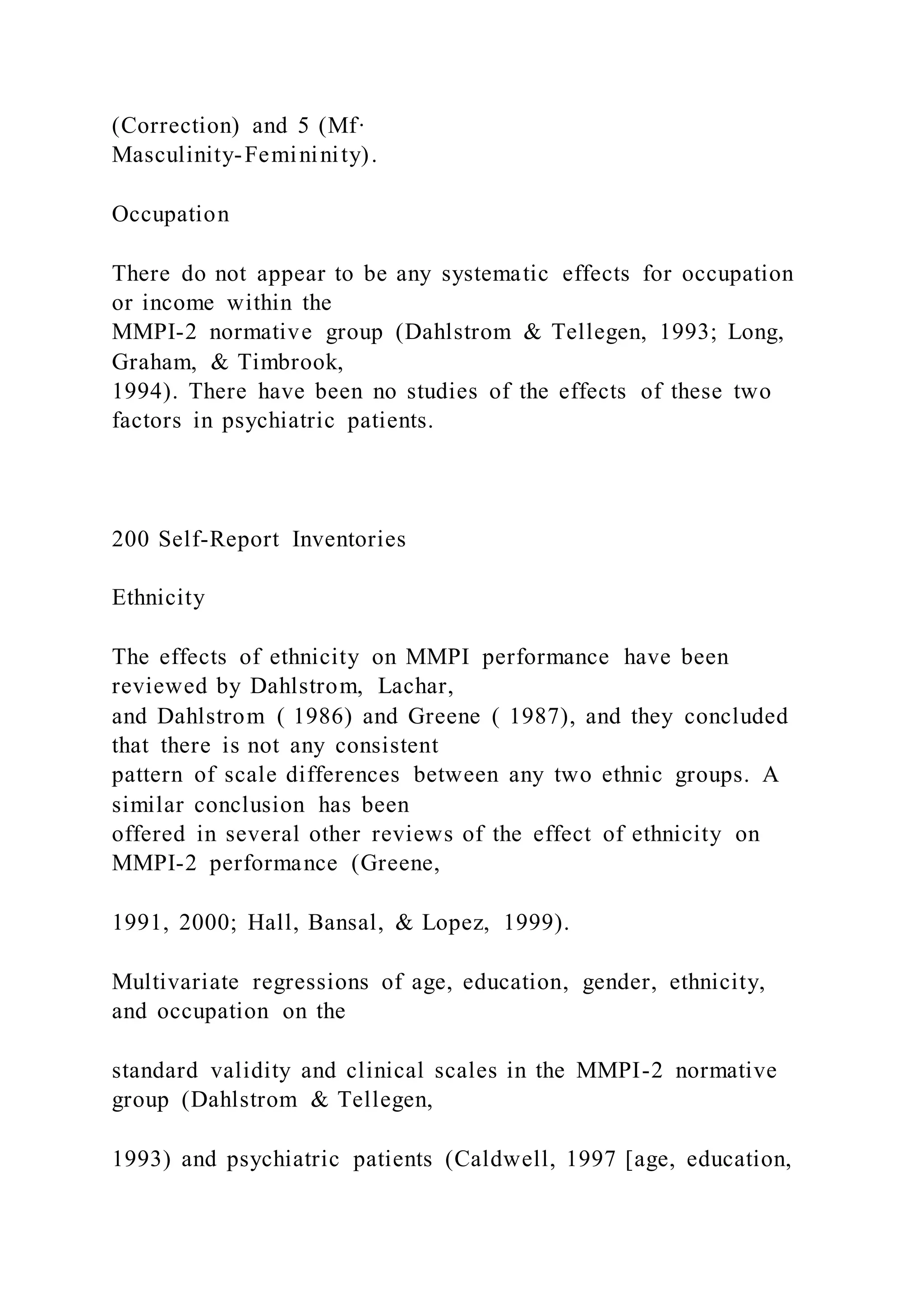 (Correction) and 5 (Mf·
Masculinity-Femininity).
Occupation
There do not appear to be any systematic effects for occupation
or income within the
MMPI-2 normative group (Dahlstrom & Tellegen, 1993; Long,
Graham, & Timbrook,
1994). There have been no studies of the effects of these two
factors in psychiatric patients.
200 Self-Report Inventories
Ethnicity
The effects of ethnicity on MMPI performance have been
reviewed by Dahlstrom, Lachar,
and Dahlstrom ( 1986) and Greene ( 1987), and they concluded
that there is not any consistent
pattern of scale differences between any two ethnic groups. A
similar conclusion has been
offered in several other reviews of the effect of ethnicity on
MMPI-2 performance (Greene,
1991, 2000; Hall, Bansal, & Lopez, 1999).
Multivariate regressions of age, education, gender, ethnicity,
and occupation on the
standard validity and clinical scales in the MMPI-2 normative
group (Dahlstrom & Tellegen,
1993) and psychiatric patients (Caldwell, 1997 [age, education,
 