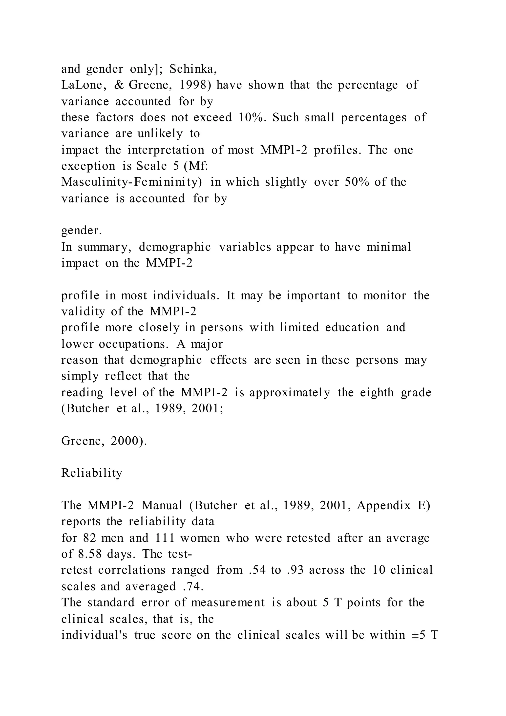 and gender only]; Schinka,
LaLone, & Greene, 1998) have shown that the percentage of
variance accounted for by
these factors does not exceed 10%. Such small percentages of
variance are unlikely to
impact the interpretation of most MMPl-2 profiles. The one
exception is Scale 5 (Mf:
Masculinity-Femininity) in which slightly over 50% of the
variance is accounted for by
gender.
In summary, demographic variables appear to have minimal
impact on the MMPI-2
profile in most individuals. It may be important to monitor the
validity of the MMPI-2
profile more closely in persons with limited education and
lower occupations. A major
reason that demographic effects are seen in these persons may
simply reflect that the
reading level of the MMPI-2 is approximately the eighth grade
(Butcher et al., 1989, 2001;
Greene, 2000).
Reliability
The MMPI-2 Manual (Butcher et al., 1989, 2001, Appendix E)
reports the reliability data
for 82 men and 111 women who were retested after an average
of 8.58 days. The test-
retest correlations ranged from .54 to .93 across the 10 clinical
scales and averaged .74.
The standard error of measurement is about 5 T points for the
clinical scales, that is, the
individual's true score on the clinical scales will be within ±5 T
 