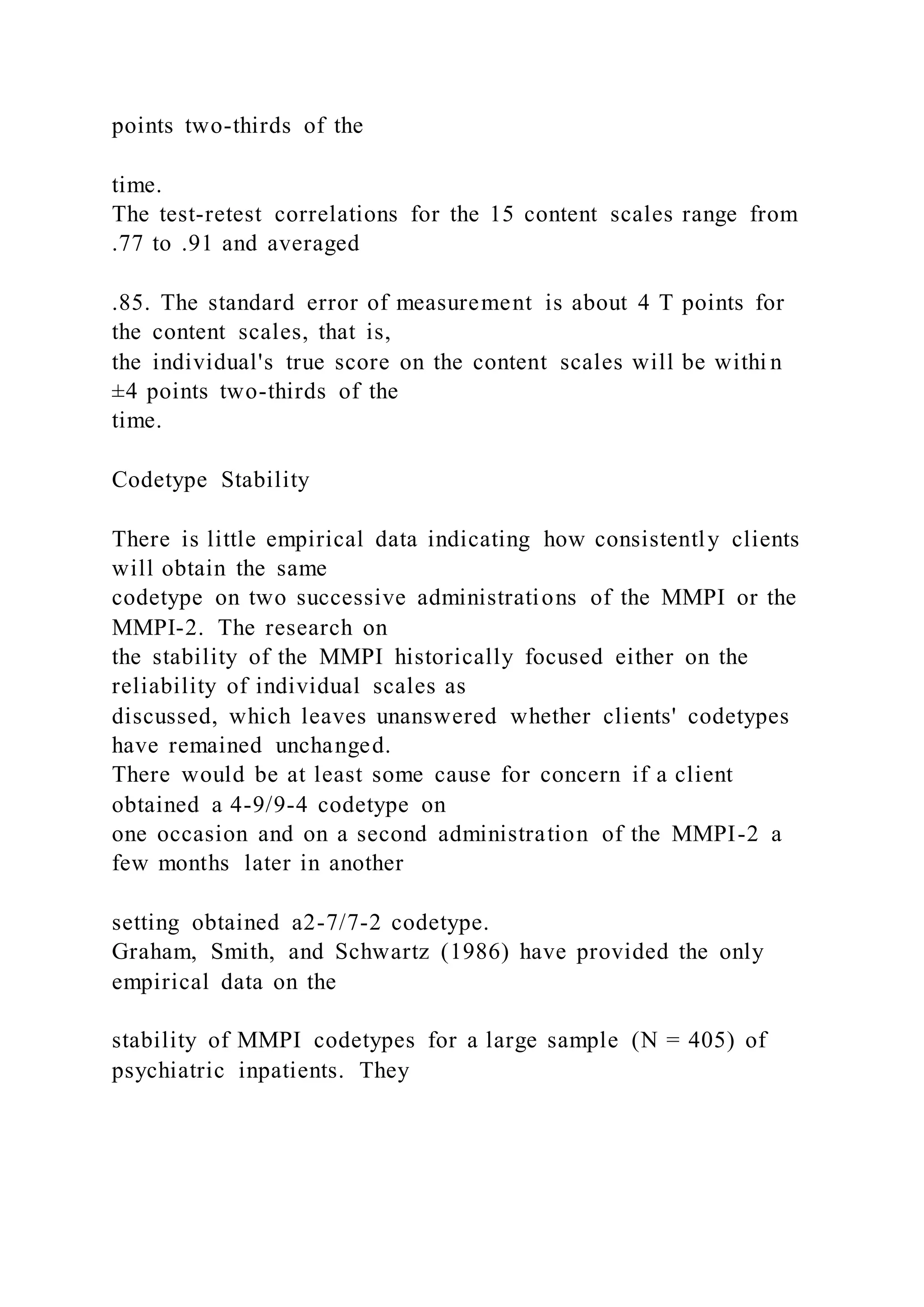 points two-thirds of the
time.
The test-retest correlations for the 15 content scales range from
.77 to .91 and averaged
.85. The standard error of measurement is about 4 T points for
the content scales, that is,
the individual's true score on the content scales will be withi n
±4 points two-thirds of the
time.
Codetype Stability
There is little empirical data indicating how consistently clients
will obtain the same
codetype on two successive administrations of the MMPI or the
MMPI-2. The research on
the stability of the MMPI historically focused either on the
reliability of individual scales as
discussed, which leaves unanswered whether clients' codetypes
have remained unchanged.
There would be at least some cause for concern if a client
obtained a 4-9/9-4 codetype on
one occasion and on a second administration of the MMPI-2 a
few months later in another
setting obtained a2-7/7-2 codetype.
Graham, Smith, and Schwartz (1986) have provided the only
empirical data on the
stability of MMPI codetypes for a large sample (N = 405) of
psychiatric inpatients. They
 