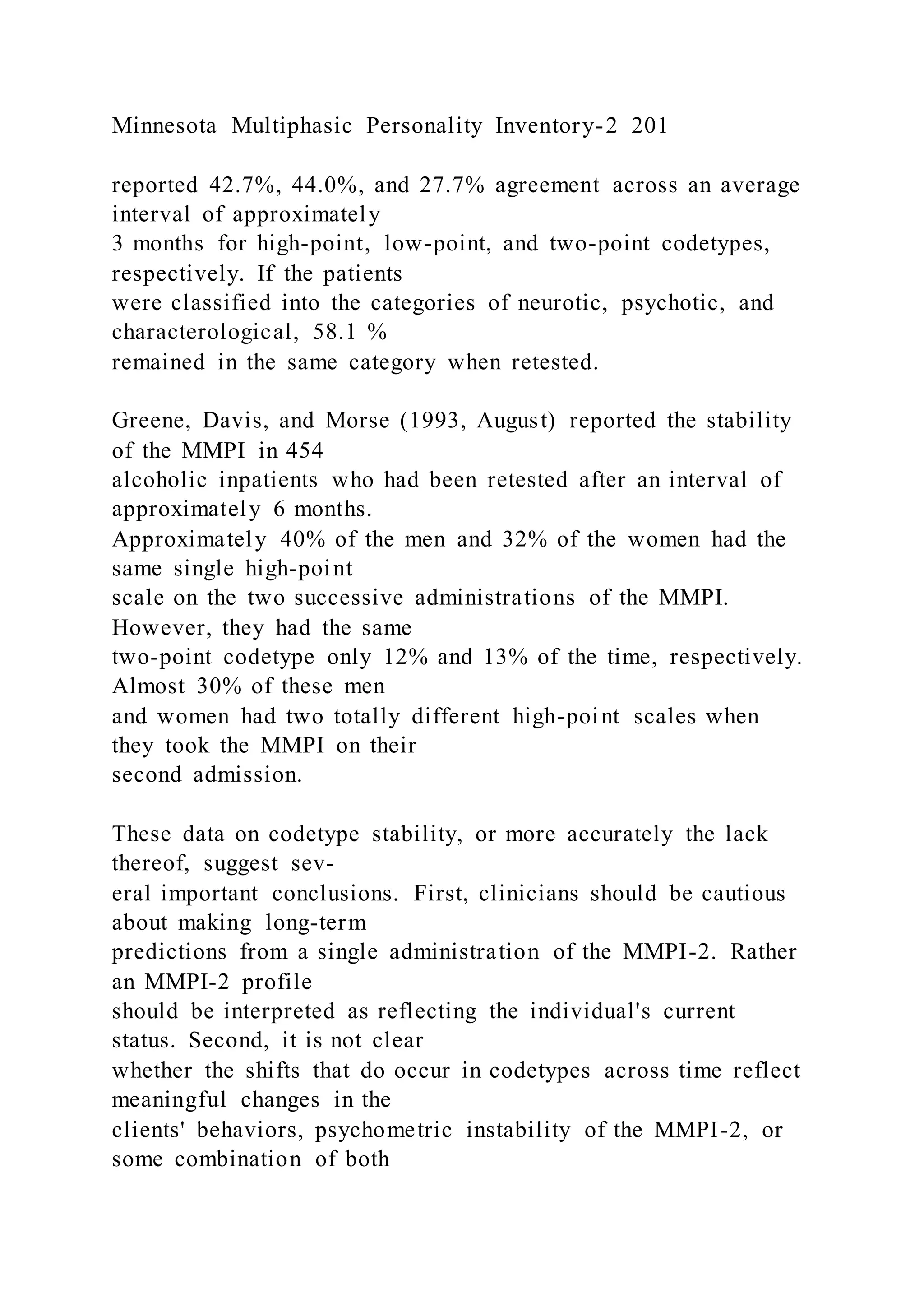 Minnesota Multiphasic Personality Inventory-2 201
reported 42.7%, 44.0%, and 27.7% agreement across an average
interval of approximately
3 months for high-point, low-point, and two-point codetypes,
respectively. If the patients
were classified into the categories of neurotic, psychotic, and
characterological, 58.1 %
remained in the same category when retested.
Greene, Davis, and Morse (1993, August) reported the stability
of the MMPI in 454
alcoholic inpatients who had been retested after an interval of
approximately 6 months.
Approximately 40% of the men and 32% of the women had the
same single high-point
scale on the two successive administrations of the MMPI.
However, they had the same
two-point codetype only 12% and 13% of the time, respectively.
Almost 30% of these men
and women had two totally different high-point scales when
they took the MMPI on their
second admission.
These data on codetype stability, or more accurately the lack
thereof, suggest sev-
eral important conclusions. First, clinicians should be cautious
about making long-term
predictions from a single administration of the MMPI-2. Rather
an MMPI-2 profile
should be interpreted as reflecting the individual's current
status. Second, it is not clear
whether the shifts that do occur in codetypes across time reflect
meaningful changes in the
clients' behaviors, psychometric instability of the MMPI-2, or
some combination of both
 