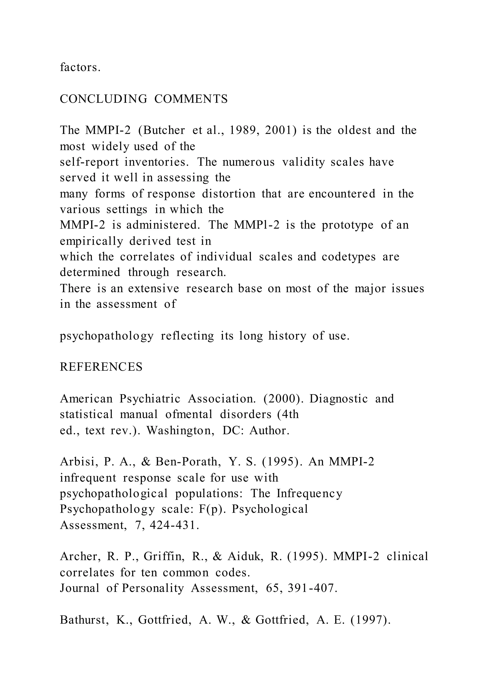 factors.
CONCLUDING COMMENTS
The MMPI-2 (Butcher et al., 1989, 2001) is the oldest and the
most widely used of the
self-report inventories. The numerous validity scales have
served it well in assessing the
many forms of response distortion that are encountered in the
various settings in which the
MMPI-2 is administered. The MMPl-2 is the prototype of an
empirically derived test in
which the correlates of individual scales and codetypes are
determined through research.
There is an extensive research base on most of the major issues
in the assessment of
psychopathology reflecting its long history of use.
REFERENCES
American Psychiatric Association. (2000). Diagnostic and
statistical manual ofmental disorders (4th
ed., text rev.). Washington, DC: Author.
Arbisi, P. A., & Ben-Porath, Y. S. (1995). An MMPI-2
infrequent response scale for use with
psychopathological populations: The Infrequency
Psychopathology scale: F(p). Psychological
Assessment, 7, 424-431.
Archer, R. P., Griffin, R., & Aiduk, R. (1995). MMPI-2 clinical
correlates for ten common codes.
Journal of Personality Assessment, 65, 391-407.
Bathurst, K., Gottfried, A. W., & Gottfried, A. E. (1997).
 