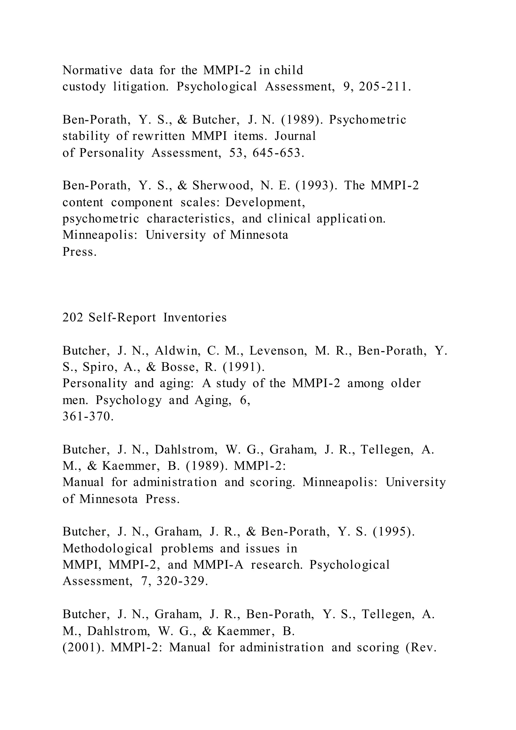 Normative data for the MMPI-2 in child
custody litigation. Psychological Assessment, 9, 205-211.
Ben-Porath, Y. S., & Butcher, J. N. (1989). Psychometric
stability of rewritten MMPI items. Journal
of Personality Assessment, 53, 645-653.
Ben-Porath, Y. S., & Sherwood, N. E. (1993). The MMPI-2
content component scales: Development,
psychometric characteristics, and clinical applicati on.
Minneapolis: University of Minnesota
Press.
202 Self-Report Inventories
Butcher, J. N., Aldwin, C. M., Levenson, M. R., Ben-Porath, Y.
S., Spiro, A., & Bosse, R. (1991).
Personality and aging: A study of the MMPI-2 among older
men. Psychology and Aging, 6,
361-370.
Butcher, J. N., Dahlstrom, W. G., Graham, J. R., Tellegen, A.
M., & Kaemmer, B. (1989). MMPl-2:
Manual for administration and scoring. Minneapolis: University
of Minnesota Press.
Butcher, J. N., Graham, J. R., & Ben-Porath, Y. S. (1995).
Methodological problems and issues in
MMPI, MMPI-2, and MMPI-A research. Psychological
Assessment, 7, 320-329.
Butcher, J. N., Graham, J. R., Ben-Porath, Y. S., Tellegen, A.
M., Dahlstrom, W. G., & Kaemmer, B.
(2001). MMPl-2: Manual for administration and scoring (Rev.
 